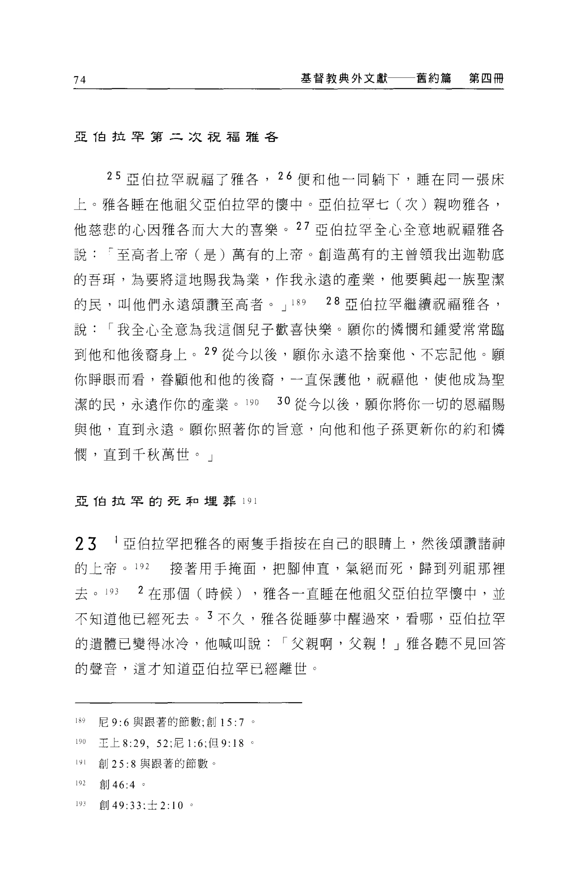 74                                             基督教典外文獻     舊約篇   第四冊




且他拉罕第二次祝福雅各



        25 亞伯拉罕祝福了雅各， 26 便和他一同躺下，睡在同一張床

上。雅各睡在他祖父亞伯拉罕的|囊中。亞伯拉罕七(次)親吻雅各，

他慈悲的心因雅各而大大的喜樂。 27 亞伯拉罕全心全意地祝福雅各

說至高者上帝(是)萬有的上帝。創造萬有的主曾領我出迦勒底


的吾用，為要將這地賜我為業，作我永遠的產業，他要興起一族聖潔

的民，叫他們永遠頌讚至高者。 JI89                              28   2 伯拉罕繼續祝福雅各，
說我全心全意為我這個兒子歡喜快樂。願你的憐憫和鍾愛常常臨

到他和他後裔身上。 29 從今以後，願你永遠不捨棄他、不忘記他。願

你睜眼而看，眷顧他和他的後裔，一直保護他，祝福他，使他成為聖

潔的民，永遠作你的產業。 19 日                            30 從今以後，願你將你一切的恩福賜

與他，直到永遠。願你照著你的旨意，向他和他子孫更新你的約和憐

憫，直到千秋萬世。」



亞伯拉罕的死恥埋葬 191




23        1 亞伯拉罕把雅各的兩隻手指按在自己的眼睛上，然後頌讚諸神

的上帝 o 192               接著用于掩面，把腳伸頁，氣絕而死，歸到列祖那裡

去。 193          2 在那個(時候)                   ，雅各一直睡在他祖父亞伯拉罕 1囊中，並

不知道他已經死去。 3 不久，雅各從睡夢中醒過來，看哪，亞伯拉罕

的遺體已變得冰冷，他喊叫說父親啊，父親! J 雅各聽不見回答

的聲音，這才知道亞伯拉罕已經離世 c




1~，)   尼 9:6 與跟薯的節數，創 15:           7   0




10ü    主上 8: 凹， 52: 尼 1 :6: 但 9:   18 '
l甘l    創 25: 8 與跟著的節數。

192    創 46:4

l盯     創 49: 33 司士 2:   10
 