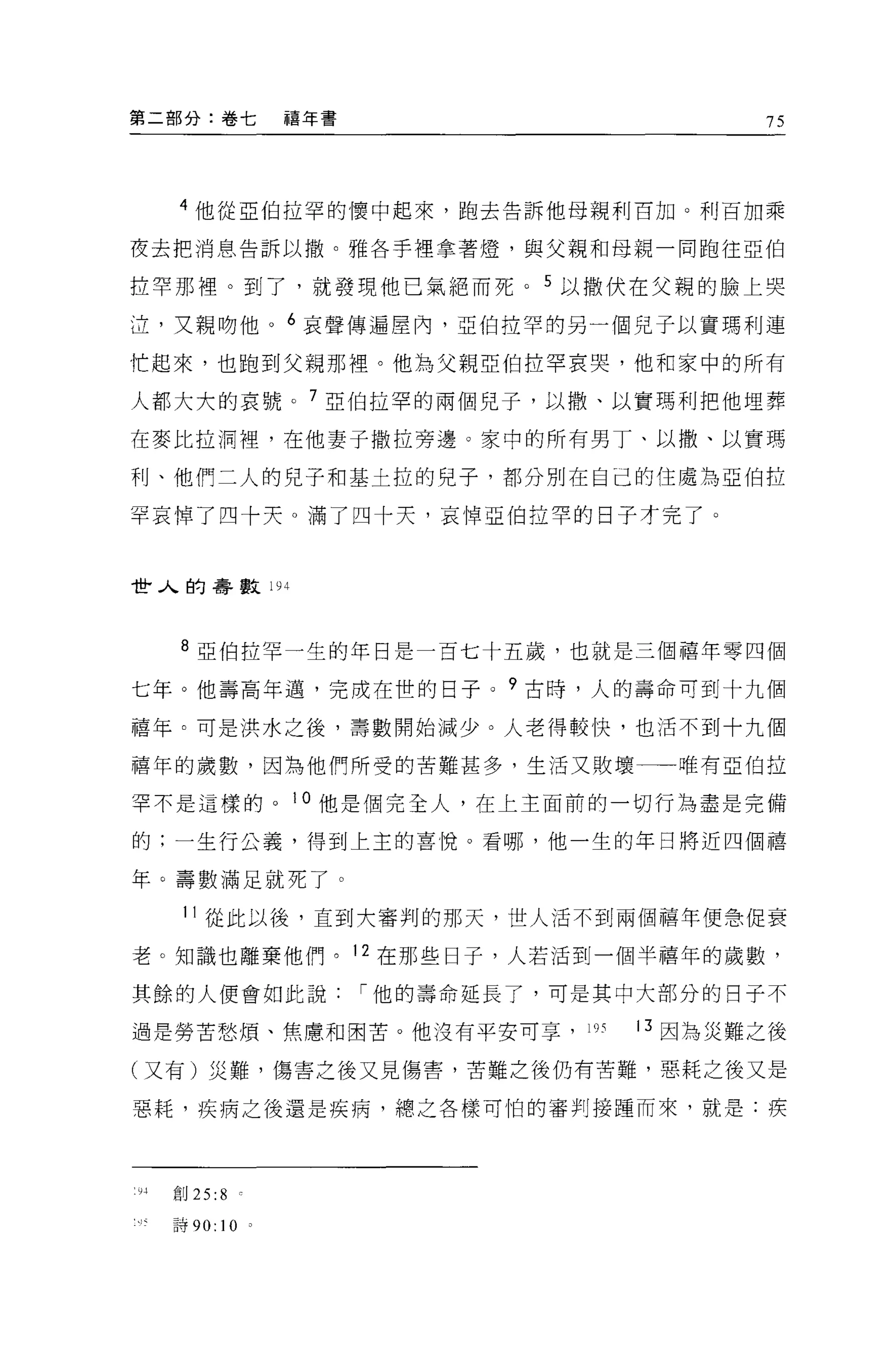 第二部分:卷七             禧年書                       75




    4 他從亞伯拉罕的懷中起來，跑去告訴他母親利百加。利百加乘

夜去把消息告訴以撤。雅各手裡拿著燈，與父親和母親一同胞往亞伯

拉罕那裡。到了，就發現他己氣絕而死                  5 以撒伏在父親的臉上哭

泣，叉親吻他。 6 哀聲傳遍屋內，亞伯拉罕的另一個兒子以實瑪利連

忙起來，也跑到父親那裡。他為父親亞伯拉罕哀哭，他和家中的所有

人都大大的哀號。 7 亞伯拉罕的兩個兒子，以撒、以實瑪利把他埋葬

在麥比拉洞裡'在他妻子撒拉旁邊。家中的所有男丁、以 1散、以實瑪

利、他們二人的兒子和基土拉的兒子，都分別在自己的住處為亞伯拉

罕哀悼了四十天。滿了四十天，哀悼亞伯拉罕的日子才完了。



t些人的壽數 194



    8 亞伯拉罕一生的年日是一百七十五歲，也就是三個禧年零四個

七年。他壽高年邁，完成在世的日子。?古時，人的壽命可到十九個

禧年。可是洪水之後，壽數開始減少。人老得較快，也活不到十九個

禧年的歲數，因為他們所受的苦難甚多，生活又敗壞                  唯有亞伯拉

罕不是這樣的。 i 。他是個完全人，在上主面前的一切行為盡是完備

的;一生行公義，得到上主的喜悅。看哪，他一生的年日將近四個禧

年 O 壽數滿足就死了。

    11 從此以後，直到大審判的那天，世人活不到兩個禧年便急促衰

老。知識也離棄他們。 12 在那些日子，人若活到一個半禧年的歲數，

其餘的人便會如此說                 í 他的壽命延長了，可是其中大部分的日子不

過是勞苦愁煩、焦慮和困苦。他沒有平安可享， 1 叮              叮因為災難之後

(又有)災難，傷害之後又見傷害，苦難之後仍有苦難，惡耗之後又是

惡耗，疾病之後還是疾病，總之各樣可怕的審判接撞而來，就是:疾




1 抖創 25   :8

   詩 90:   10   0
 