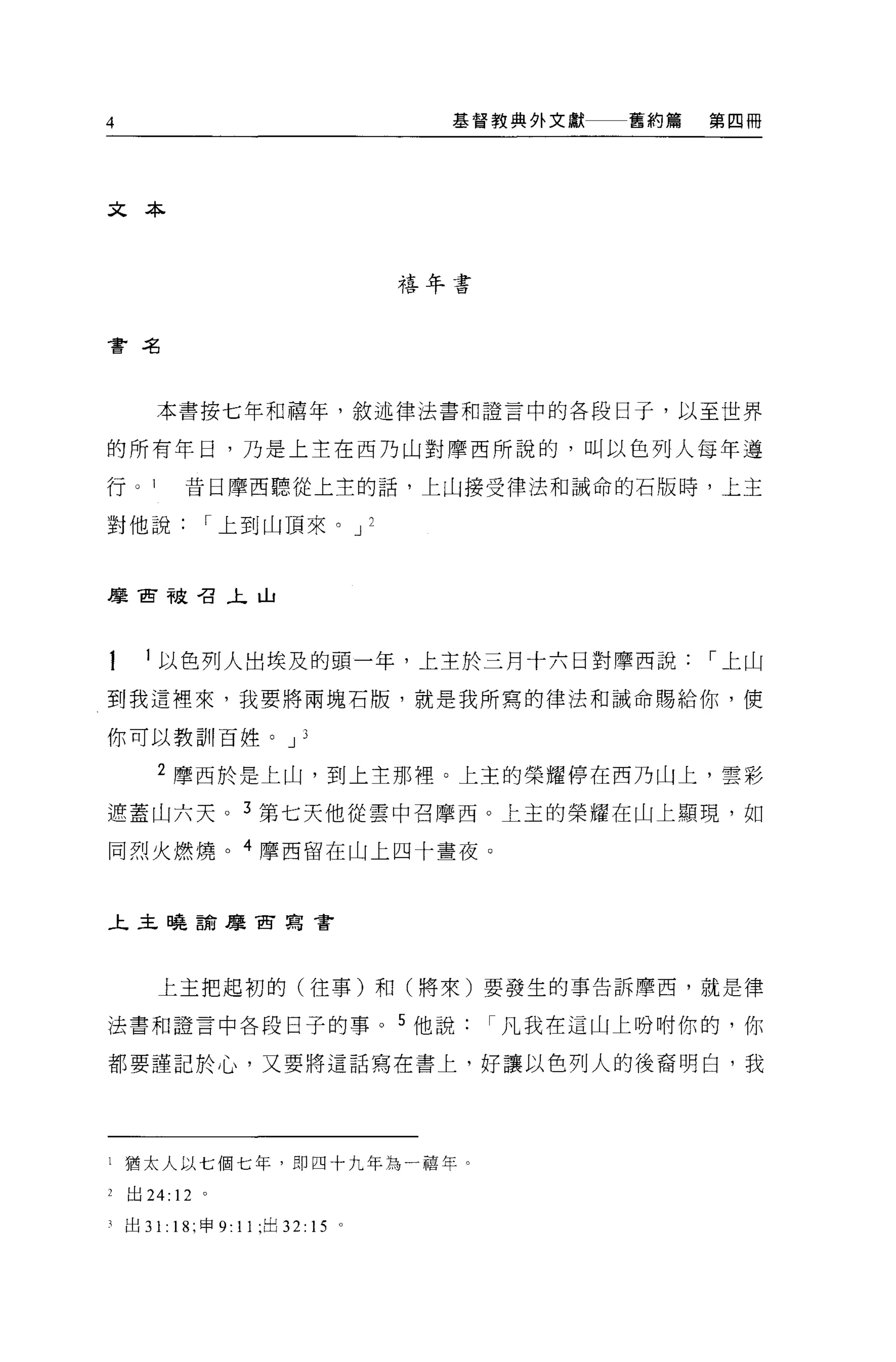4                                   基督教典外文獻   舊約篇   第四冊




文本



                                  禧年書



會名




       本書按七年和禧年，敘述律法書和證言中的各段日子，以至世界

的所有年日，乃是上主在西乃山對摩西所說的，叫以色列人每年遵

行 o 1      昔日摩西聽從上主的話，上山接受律法和誡命的石版時，上主

對他說          I 上至1 山頂來。 J 2



摩宙被召主山




       以色列人出埃及的頭一年，上主於三月十六日對摩西說                     I 上山

到我這裡來，我要將兩塊石版，就是我所寫的律法和誡命賜給你，使

你可以教訓百姓。 J 3

       2 摩西於是上山，到上主那裡。上主的榮耀停在西乃山上，雲彩

遮蓋山六天。 3 第七天他從雲中召摩西。上主的榮耀在山上顯現，如

同烈火燃燒。 4 摩西留在山上四十晝夜。



上主曉說摩宙寫書




       上主把起初的(往事)和(將來)要發生的事告訴摩西，就是律

法書和證言中各段日子的事。 5 他說凡我在這山上吩咐你的，你

都要謹記於心，又要將這話寫在書上，好讓以色列人的後裔明白，我




l 猶太人以七個七年，即四十九年為一禧年。

2   出 24: 12 。

可出 3 1: 18; 申 9: 11 ;出 32: 15 。
 