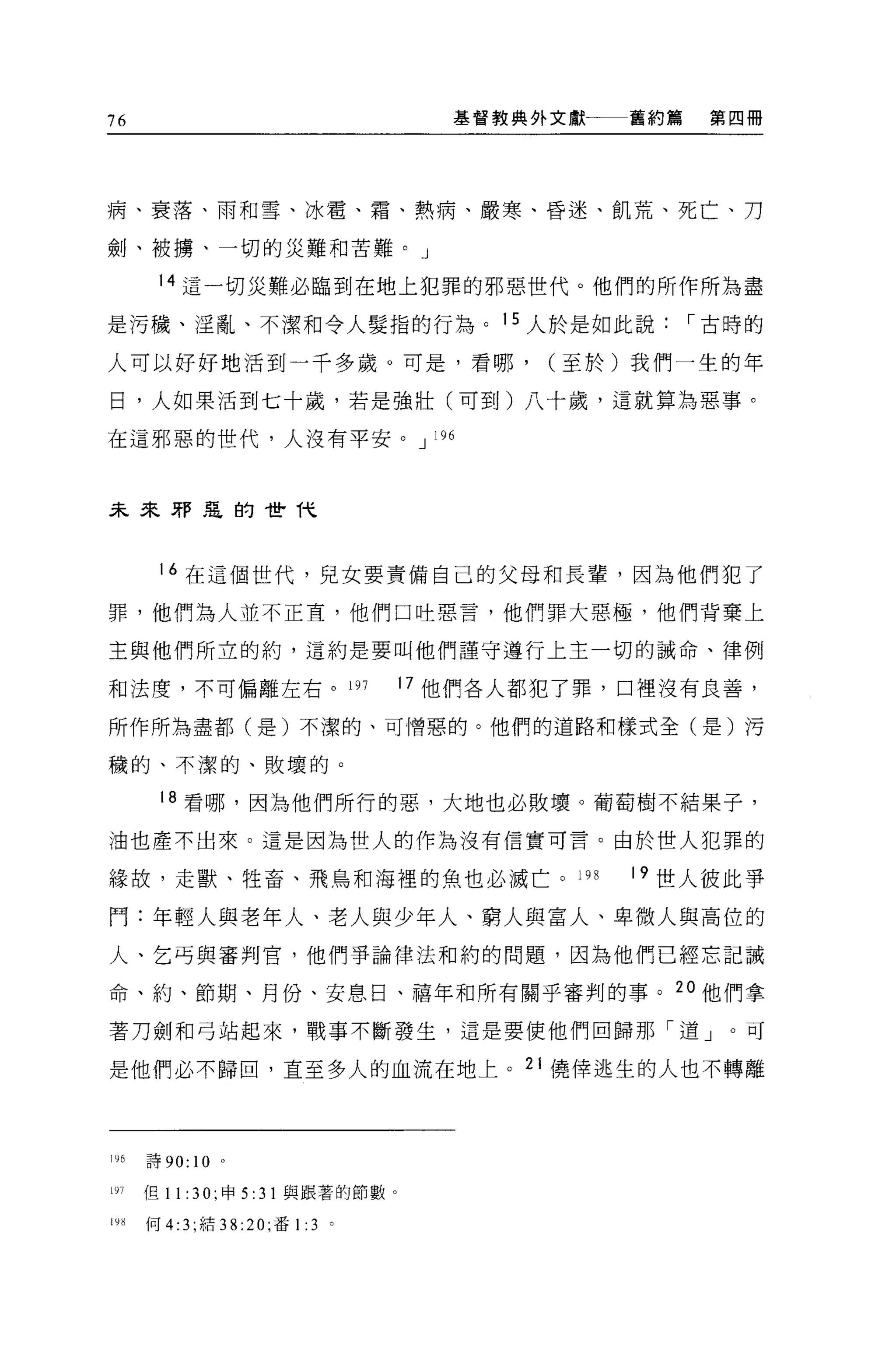 76                                        基督教典外文獻一一一舊約篇   第四冊




病、衰落、雨和雪、冰雷、霜、熱病、嚴寒、昏迷、飢荒、死亡、刀

劍、被構、一切的災難和苦難。」

       14 這一切災難必臨到在地上犯罪的邪惡世代。他們的所作所為盡

是污穢、淫亂、不潔和令人髮指的行為。 15 人於是如此說，-古時的

人可以好好地活到一千多歲。可是，看哪，                            (至於)我們一生的年

日，人如果活到七十歲，若是強壯(可至u)八十歲，這就算起惡事。

在這邪惡的世代，人沒有平安。 J                        196




未來邪惡的世代



       16 在這個世代，兒女要責備自己的父母和長輩，因為他們犯了

罪，他們為人並不正宜，他們口吐惡言，他們罪大惡極，他們背棄上

主與他們所立的約，這約是要叫他們謹守遵行上主一切的誡命、律例

和法度，不可偏離左右。 197                        17 他們各人都犯了罪，口裡沒有良善，

所作所為盡都(是)不潔的、可憎惡的。他們的道路和樣式全(是)污

穢的、不潔的、敗壞的。

       18 看哪，因為他們所行的惡，大地也必敗壞。葡萄樹不結果子，

油也產不出來。這是因為世人的作為沒有信實可言。由於世人犯罪的

緣故，走獸、牲畜、飛鳥和海裡的魚也必滅亡。 19 日                          19 世人彼此事

鬥:年輕人與老年人、老人與少年人、窮人與富人、卑微人與高位的
人、乞丐與審判官，他們爭論律法和約的問題，因為他們己經忘記誡

命、約、節期、月份、安息日、禧年和所有關乎審判的事。 2 。他們拿

著刀劍和弓站起來，戰事不斷發生，這是要使他們回歸那「道」。可

是他們必不歸田，直至多人的血流在地上。 21 {;堯倖逃生的人也不轉離




196   詩 90:   10   0




191   但 11:   3 0; 申   5: 31 與跟著的節數。

山何 4:3; 結 38:20; 番 1: 3 。
 