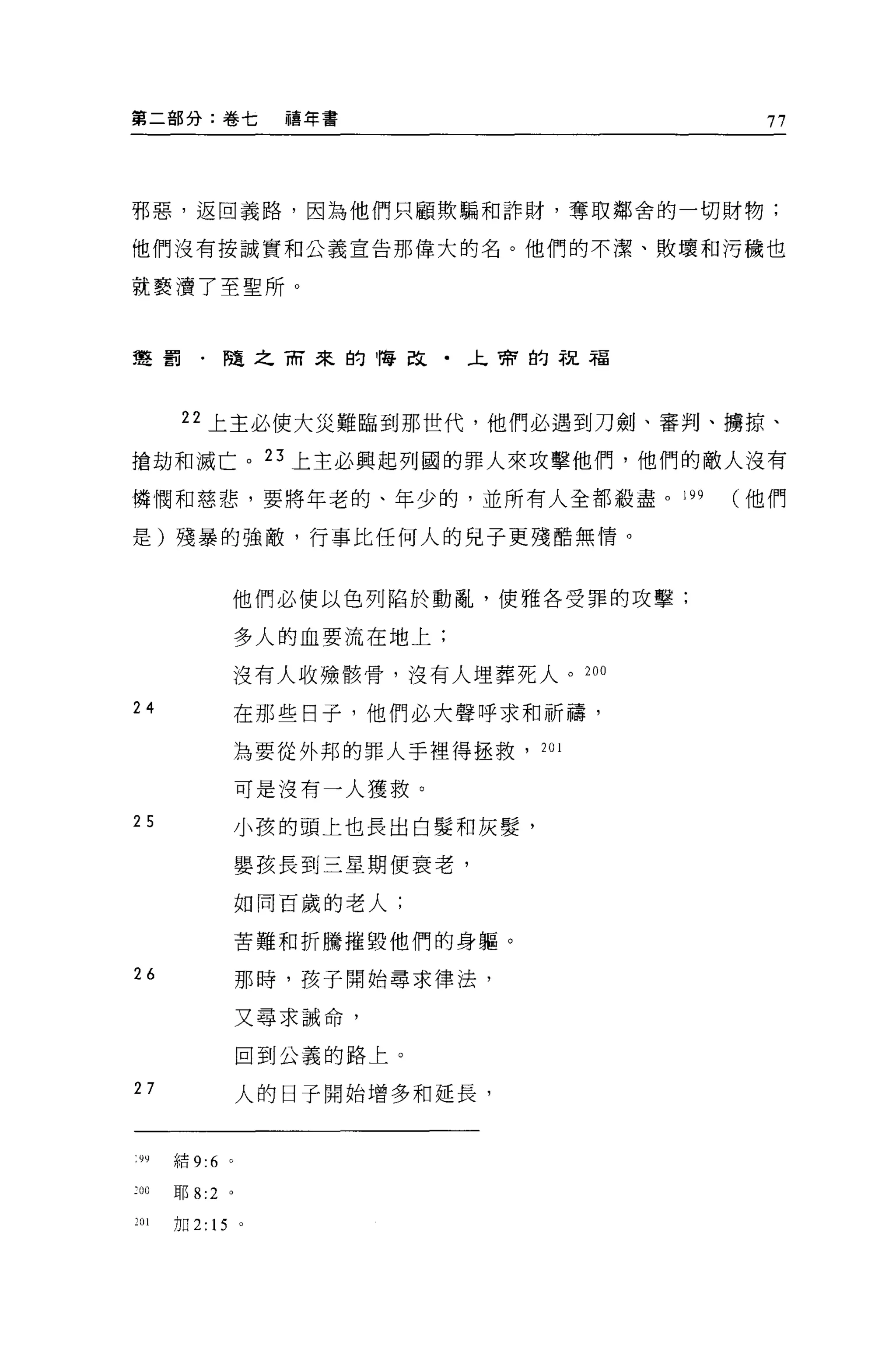 第二部分:卷七             禧年書                    77



邪惡，返回義路，因為他們只顧欺騙和詐財，奪取鄰舍的一切財物;

他們沒有按誠實和公義宣告那偉大的名。他們的不潔、敗壞和污穢也

就褻潰了至聖所。



聲罰﹒隨之雨來的悔改﹒午會的祝福




       22 上主必使大災難臨到那世代，他們必遇到刀劍、審判、墉掠、

搶劫不日滅亡。 23 上主必興起列國的罪人來攻擊他們，他們的敵人沒有

憐憫和慈悲，要將年老的、年少的，並所有人全都殺盡。 199             他們

是)殘暴的強敵，行事比任何人的兒子更殘酷無情。



                  他們必便以色列陷於動亂，使雅各受罪的攻擊;

                  多人的血要流在地上;

                  沒有人收辣骸骨，沒有人埋葬死人。 200

24                在那些日子，他們必大聲呼求和祈禱，

                  主主要從外邦的罪人手裡得拯救， 201

                  可是沒有一人獲救。

25                小孩的頭上也長出白髮和灰髮'

                  嬰孩長到三星期便衰老，

                  如同百歲的老人;

                  苦難和折騰摧毀他們的身軀。

“                 那時，孩子開始尋求律法，
                  又尋求誡命，

                  回到公義的路上。

27                人的日子開始增多和延長，


 "結 9:6 。

:00   耶 8:2   '
201   加 2: 15 。
 
