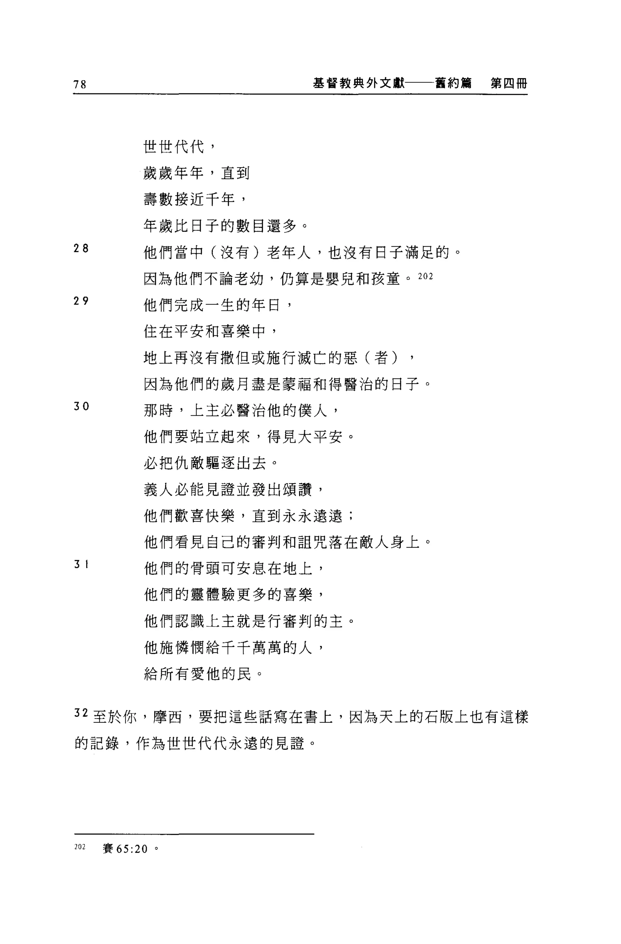78                        基督教典飾文獻    舊約篇   第四冊




            世世代代，

            歲歲年年，直到

            壽數接近干年，

            年歲比日子的數目還多。
28          他們當中(沒有)老年人，也沒有日子滿足的。

            因為他們不論老幼，仍算是嬰見和孩童。 202

29          他們完成一生的年日，

            住在平安和喜樂中，

            地上再沒有撒但或施行滅亡的惡(者)

            因為他們的歲月盡是蒙福和得醫治的日子。

30          那時，上主必醫治他的僕人，

            他們要站立起來，得見大平安。

            必把仇敵驅逐出去。

            義人必能見證並發出頌讚，

            他們歡喜快樂，直到永永遠遠;

            他們看見自己的審判和詛咒落在敵人身上。
3 I         他們的骨頭可安息在地上，

            他們的靈體驗更多的喜樂，

            他們認識上主就是行審判的主。

            他施憐憫給千千萬萬的人，

            給所有愛他的民。



32 至於你，摩西，要把這些話寫在書上，因為天上的石版上也有這樣

的記錄，作為世世代代永遠的見證。




202   賽 65:20 。
 