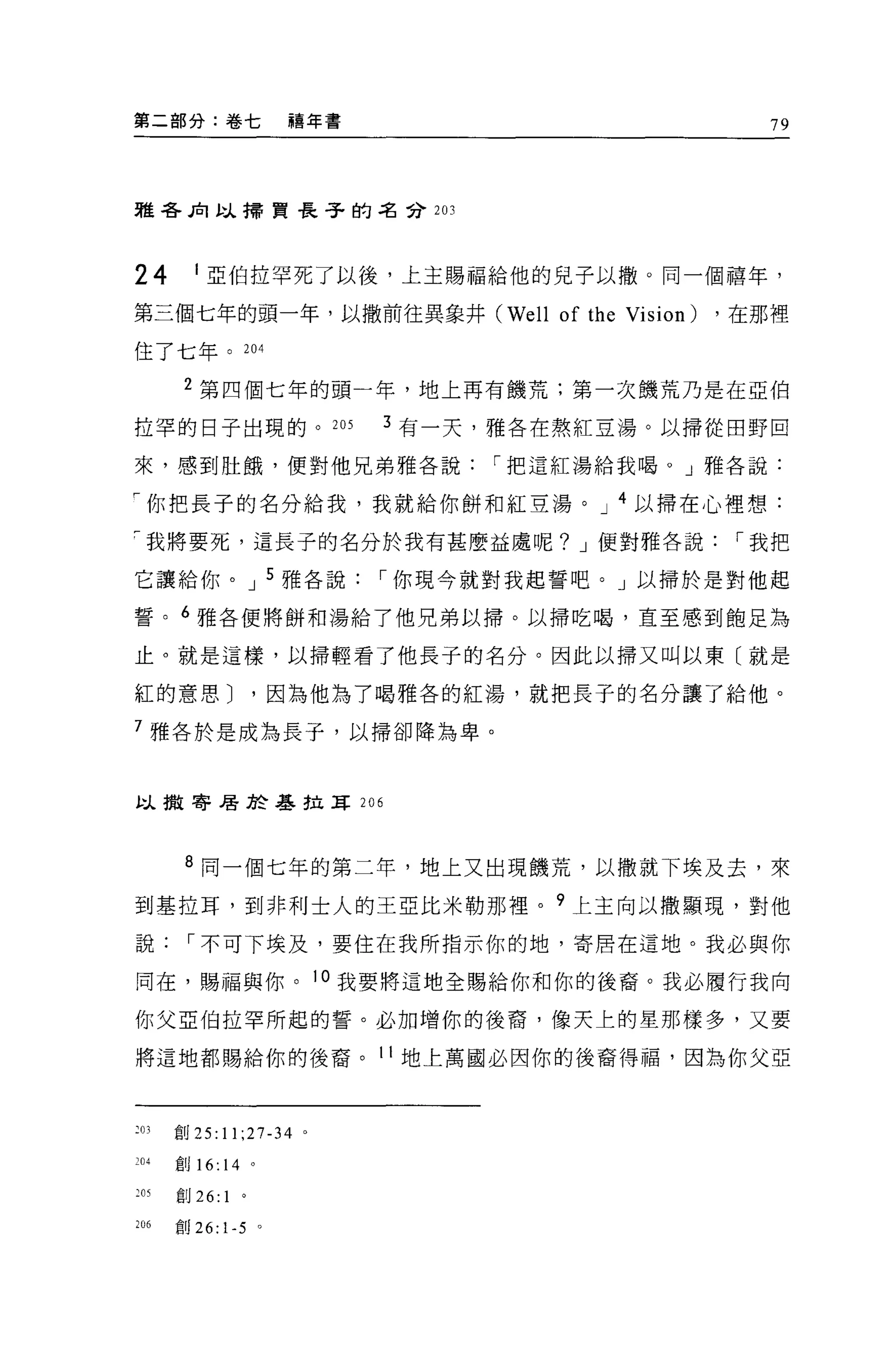 第二部分:卷七                     禧年書                               79




雅各民l 以掃貫長子的名分 203




24         1 亞伯拉罕死了以後，上主賜福給他的見子以撤。同一個禧年，

第三個七年的頭一年，以撒前往異象井 (We l1                  of the Vision)   ，在那裡

住了七年。 204

       2 第四個七年的頭一年，地上再有饑荒;第一次饑荒乃是在亞伯

拉罕的日子出現的。 205                     3 有一天，雅各在熬紅豆湯。以掃從田野回

來，感到肚餓，便對他兄弟雅各說                        I 把這紅湯給我喝。」雅各說:

F 你把長子的名分給我，我就給你餅和紅豆湯。 J 4 以掃在心裡想:

戶我將要死，這長子的名分於我有甚麼益虞呢? J 便對雅各說                               I 我把

它讓給你。 J 5 雅各說                     I 你現今就對我起誓吧。」以掃於是對他起

誓。 6 雅各便將餅和湯給了他兄弟以掃。以掃吃喝，直至感到飽足為

止。就是這樣，以掃輕看了他長子的名分。因此以掃又叫以東〔就是

紅的意思 J                  '因為他為了喝雅各的紅湯，就把長子的名分讓了給他。

7 雅各於是成為長子，以掃卻降為卑。



以撒寄居於基拉耳 206




       8 同一個七年的第二年，地上又出現饑荒，以撒就下埃及去，來
到基拉耳，到非利士人的王亞比米勒那裡。 9 上主向以撒顯現，對他

說      I 不可下埃及，要住在我所指示你的地，寄居在這地。我必與你

同在，賜福與你。 l 。我要將這地全蜴給你和你的後裔。我必厲行我向

你父亞伯拉罕所起的誓。必加增你的後裔，像天上的星那樣多，又要

將這地都賜給你的後裔。 11 地上萬國必因你的後裔得福，因為你父亞



203   會U25:11;27-34         0




204   會U   16: 14       。

:肘創 26: 1           。

206   創 26: 1-5 。
 