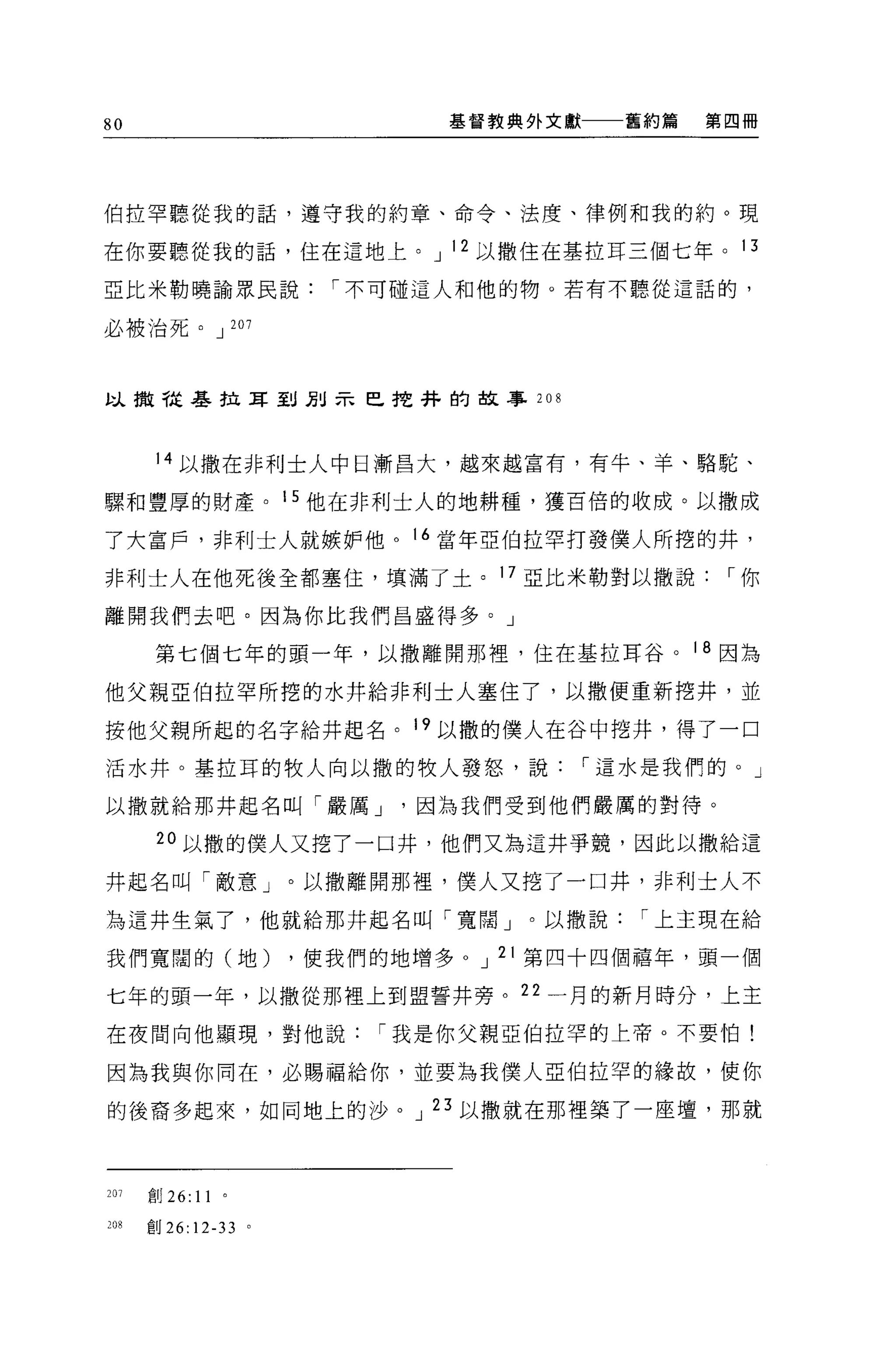 80                                  基督教典外文獻   舊約篇   第四冊




伯拉罕聽從我的話，遵守我的約章、命令、法度、律例和我的約。現

在你要聽從我的話，住在這地上。 J 12 以撒住在基拉耳三個七年。 13

亞比米勒曉論眾民說[""不可碰這人和他的物。若有不聽從這話的，

必被治死。 J 207



以撤干起基拉耳到別示巴挖抖的故事 208



       14 以撒在非利士人中日漸昌大，越來越富有，有牛、羊、駱駝、

驟和豐厚的財產。 15 他在非利士人的地耕種，獲百倍的收成。以撒成

了大富戶，非利士人就嫉妒他。 16 當年亞伯拉罕打發僕人所挖的井，

非利士人在他死後全都塞住，填滿了土。 17 亞比米勒對以撒說[""你

離開我們去吧。因為你比我們昌盛得多。」

       第七個七年的頭一年，以撤離開那裡'住在基拉耳谷。 18 因為

他父親亞伯拉罕所挖的水井給非利士人塞住了，以撒便重新挖井，並

按他父親所起的名字給井起名。 19 以撒的僕人在谷中挖井，得了一口

活水井。基拉耳的牧人向以撒的牧人發怒，說[""這水是我們的。」

以撒就給那井起名叫「嚴厲 J                    因為我們受到他們嚴厲的對待。

       20 以撒的僕人又挖了一口井，他們又為這井爭競，因此以撒給這

井起名叫「敵意」。以撤離開那裡，僕人又挖了一口井，非利士人不

為這井生氣了，他就給那井起名叫「寬闊」。以撒說[""上主現在給

我們寬闊的(地)                   ，使我們的地增多 o J 21 第四十四個禧年，頭一個

七年的頭一年，以撒從那裡上到盟誓井旁。 22 一月的新月時分，上主

在夜間向他顯現，對他說[""我是你父親亞伯拉罕的上帝。不要怕!

因為我與你同在，必賜福給你，並要為我僕人亞伯拉罕的緣故，使你

的後裔多起來，如同地上的沙。 J 23 以撒就在那裡築了一座壇，那就



201   創 26:   11   0




208   gU 26: 12-33     。
 