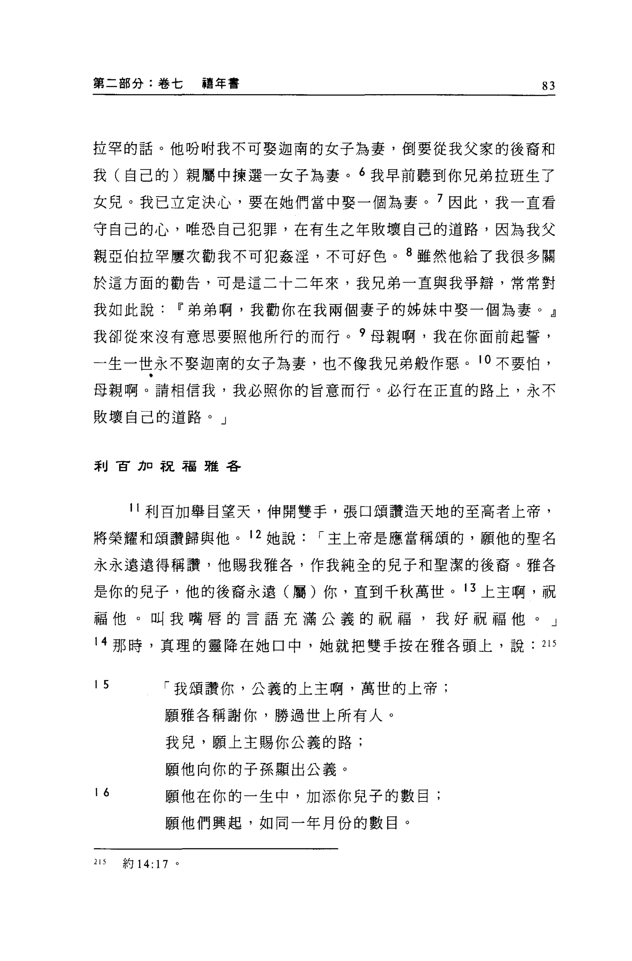 第二部分:卷七            禱年書                     83




拉罕的話。他吩咐我不可娶迦南的女子為妻，倒要從我父家的後裔和

我(自己的)親屬中揀選一女子為妻。 6 我早前聽到你兄弟拉班生了

女兒。我己立定決心，要在她們當中娶一個為妻。 7 因此，我一直看

守自己的心，唯恐自己犯罪，在有生之年敗壞自己的道路，因為我父

親亞伯拉罕屢次勸我不可犯姦淫，不可好色。 8 雖然他給了我很多關

於這方面的勸告，可是這二十二年來，我兄弟一直與我爭辯，常常對

我如此說           11 弟弟啊，我勸你在我兩個妻子的姊妹中娶一個為妻 o dl

我卻從來沒有意思要照他所行的而行。 9 母親啊，我在你面前起誓，

一生一世永不娶迦南的女子為妻，也不像我兄弟般作惡。 10 不要怕，

母親啊。請相信我，我必照你的冒意而行。必行在正宜的路上，永不

敗壞自己的道路。」



剎古力口祝福雅各




       11 利百加舉目望天，伸開雙手，張口頌讚造天地的至高者上帝，

將榮耀和頌讚歸與他。 12 她說          í 主上帝是應當稱頌的，願他的聖名

永永遠遠得稱讚，他賜我雅各，作我純全的兒子和聖潔的後裔。雅各

是你的兒子，他的後裔永遠(屬)你，直到千秋萬世。 13 上主啊，祝

福他。叫我嘴唇的言語充滿公義的祝福，我好祝福他。」

14 那時，真理的靈降在她口中，她就把雙手按在雅各頭上，說              215


15           í 我頌讚你，公義的上主啊，萬世的上帝;

             願雅各稱謝你，勝過世上所有人。

             我兒，願上主賜你公義的路;

             願他向你的子孫顯出公義。

16           願他在你的一生中，加添你兒子的數目;

             顧他們興起，如同一年月份的數目。


215   約 14: 17 。
 