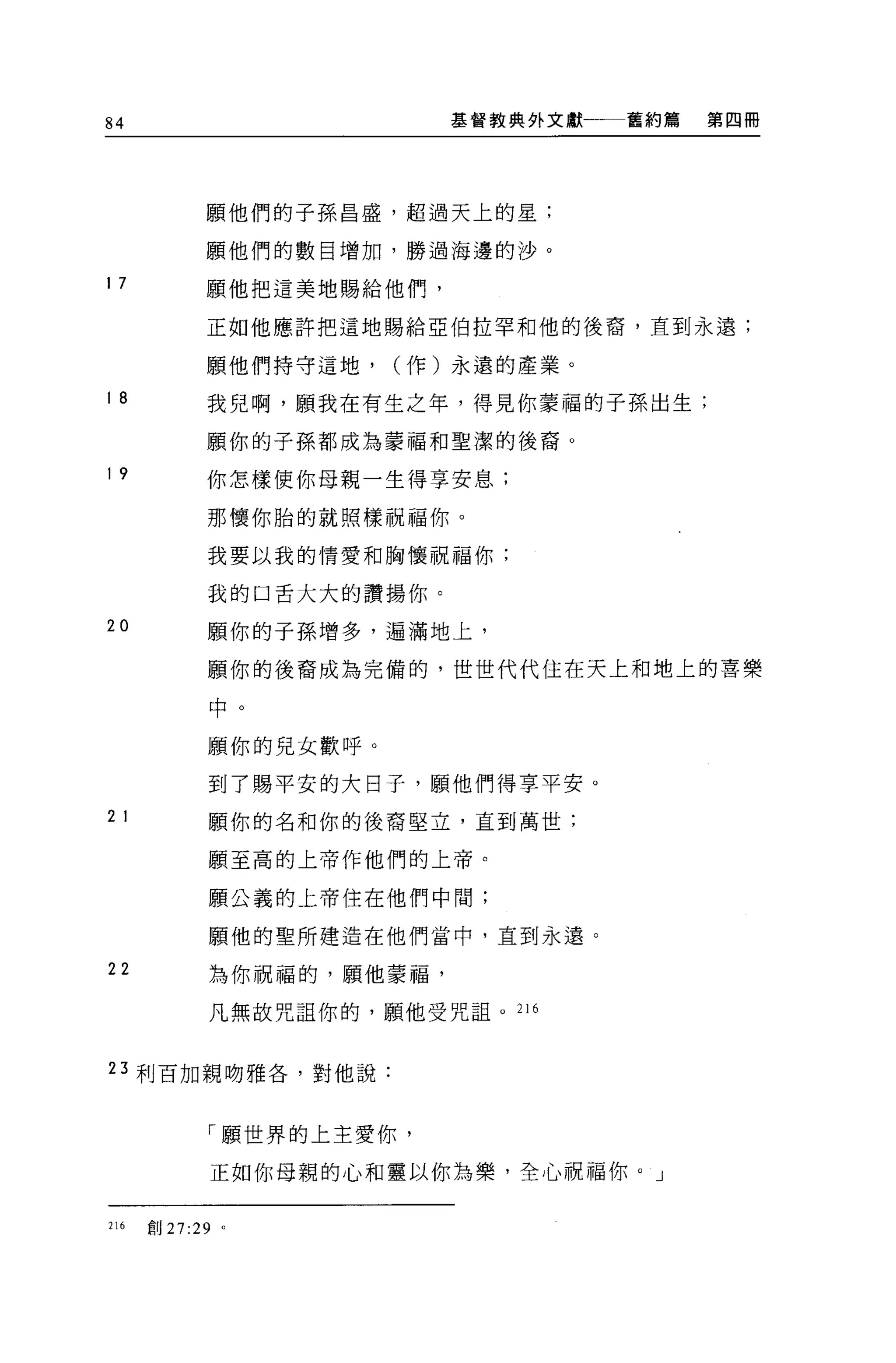 84                          基督教典外文獻一一一舊約篇   第四冊




            願他們的子孫昌盛，超過天上的星;

            願他們的數目增加，勝過海邊的沙。

17          願他把這美地賜給他們，

            正如他應許把這地賜給亞伯拉罕和他的後裔，直到永遠;

            願他們持守這地，    (作)永遠的產業。

18          我兒啊，願我在有生之年，得見你蒙福的子孫出生;

            願你的子孫都成為豪福和聖潔的後裔。

19          你怎樣使你母親一生得享安息;

            那懷你胎的就照樣祝福你。

            我要以我的情愛和胸懷祝福你;

             我的口舌大大的讚揚(加。

20          願你的子孫增多，遍滿地上，

             願你的後裔成為完備的，世世代代住在天上和地上的喜樂

             中。

             願你的兒女歡呼。

             到了賜平安的大日子，願他們得享平安。
2 1          願你的名和你的後裔堅立，直到萬世;

             願至高的上帝作他們的上帝。

             願公義的上帝住在他們中間;

             願他的聖所建造在他們當中，直到永遠。

22           為你祝福的，願他蒙福，

             凡無故咒詛你的，願他受咒詛。 216


23 利百加親吻雅各，對他說:



             「願世界的上主愛你，

             正如你母親的心和靈以你為樂，全心祝福你。」

216   創 27:29 。
 