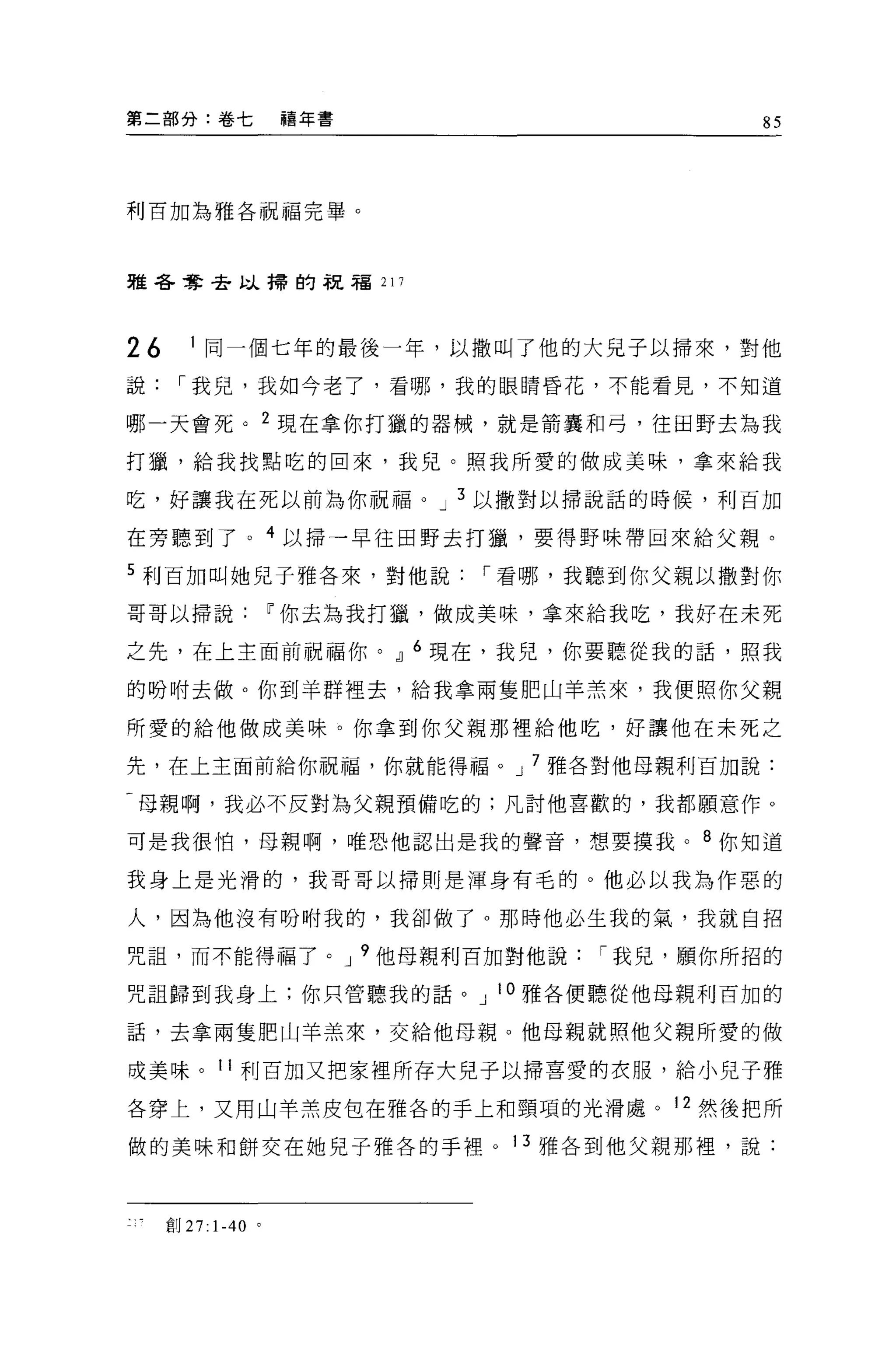 第二部分:卷七             禧年書            85




利百加為雅各祝福完畢。



雅各奪去以掃的祝福 217




26      1 同一個七年的最後一年，以撒叫了他的大兒子以掃來，對他
說，-我兒，我如今老了，看哪，我的眼睛昏花，不能看見，不知道

哪一天會死。 2 現在拿你打獵的器械，就是箭囊和弓，往田野去為我

打獵，給我找點吃的回來，我兒。照我所愛的做成美味，拿來給我

吃，好讓我在死以前為你祝福。 J 3 以撒對以掃說話的時候，利百加

在旁聽到了。 4 以掃一早往田野去打獵，要得野味帶回來給父親。

5 利百加叫她兒子雅各來，對他說，-看哪，我聽到你父親以撒對你

哥哥以掃說~你去為我打獵，做成美味，拿來給我吃，我好在未死

之先，在上主面前祝福你。，1] 6 現在，我兒，你要聽從我的話，照我

的吩咐去做。你到羊群裡去，給我拿兩隻肥山羊羔來，我便照你父親

所愛的給他做成美味。你拿到你父親那裡給他吃，好讓他在未死之

先，在上主面前給你祝福，你就能得福。 J 7 雅各對他母親利百加說:

F 母親啊，我必不反對為父親預備吃的;凡討他喜歡的，我都願意作。

可是我很怕，母親啊，唯恐他認出是我的聲音，想要摸我。 8 你知道

我身上是光滑的，我哥哥以掃則是渾身有毛的。他必以我為作惡的

人，因為他沒有吩咐我的，我卻做了。那時他必生我的氣，我就自招

咒詛，而不能得福了。 J 9 他母親利百加對他說，-我兒，願你所招的

咒詛歸到我身上:你只管聽我的話。 J 10 雅各便聽從他母親利百加的

話，去拿兩隻肥山羊羔來，交給他母親。他母親就照他父親所愛的做

成美味。 11 利百加又把家裡所存大兒子以掃喜愛的衣服，給小兒子雅

各穿上，又用山羊羔皮包在雅各的手上和頸項的光滑處。 12 然後把所

做的美味和餅交在她兒子雅各的手裡。 13 雅各到他父親那裡，說:



     創 27: 1-40 。
 