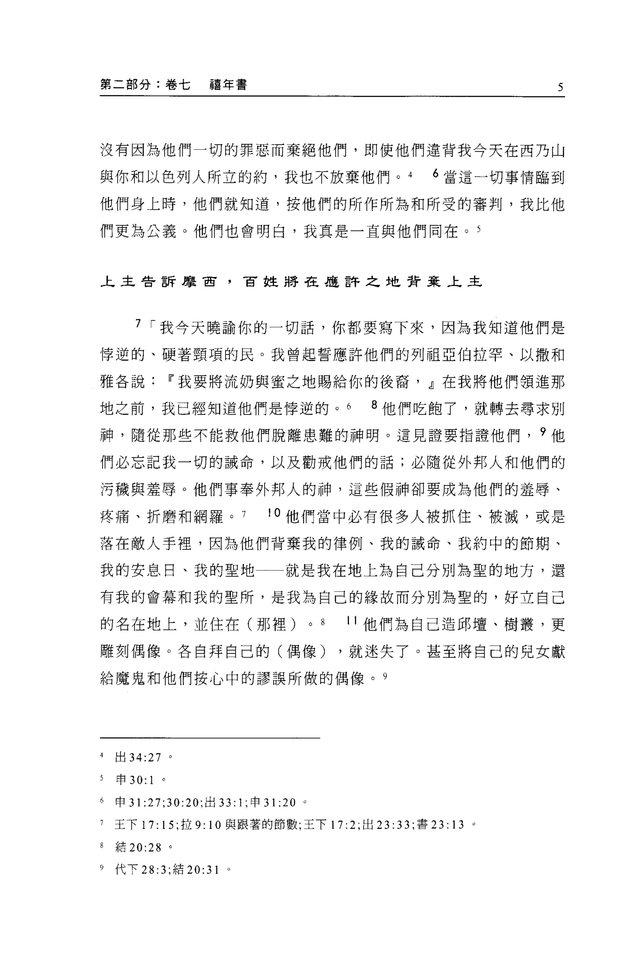 第二部分:卷七             禧年書                                           5




沒有因為他們一切的罪惡而棄絕他們，即使他們違背我今天在西乃山

與你和以色列人所立的約，我也不放棄他們。                                    6 當這一切事情臨到

他們身上時，他們就知道，按他們的所作所為和所受的審判，我比他

們更為公義。他們也會明白，我真是一直與他們同在。 5



上主告訴摩宙，冒姓將在盧許之地背棄上主




       7 í 我今天曉論你的一切話，你都要寫下來，因為我知道他們是

悸逆的、硬著頸項的民。我曾起誓應許他們的列祖亞伯拉罕、以撒和

雅各說Ii'我要將流奶與蜜之地賜給你的後裔， dJ在我將他們領進那

地之前，我已經知道他們是悸逆的。                                    8 他們吃飽了，就轉去尋求別

神，隨從那些不能救他們脫離患難的神明。這見證要指證他們， 9 他

們必忘記我一切的誡命，以及勸戒他們的話;必隨從外邦人和他們的

污穢與羞辱。他們事奉外邦人的神，這些假神卻要成為他們的羞辱、

疼痛、折磨和網羅。。他們當中必有很多人被抓住、被滅，或是

落在敵人手裡，因為他們背棄我的律例、我的誡命、我約中的節期、

我的安息日、我的聖地一一就是我在地上為自己分別為聖的地方，還

有我的會幕和我的聖所，是我為自己的緣故而分別為聖的，好立自己

的名在地上，並住在(那裡)                             0   8   I I 他們為自己造邱壇、樹叢，更

雕刻偶像。各自拜自己的(偶像)                                   ，就迷失了。甚至將自己的兒女獻

給魔鬼和他們按心中的謬誤所做的偶像。 9




4   出 34:27 。

5   申 30:   1   0




6   申 31 :27;30:20; 出口 1; 申 3 1: 20   0




7   王下 17: 15; 拉 9: 10 與跟著的節數;王下 17: 2; 出口: 3 3; 書 23: 13 。

8   結 20:28 。

9   代下 28 汀，結 20:31    0
 