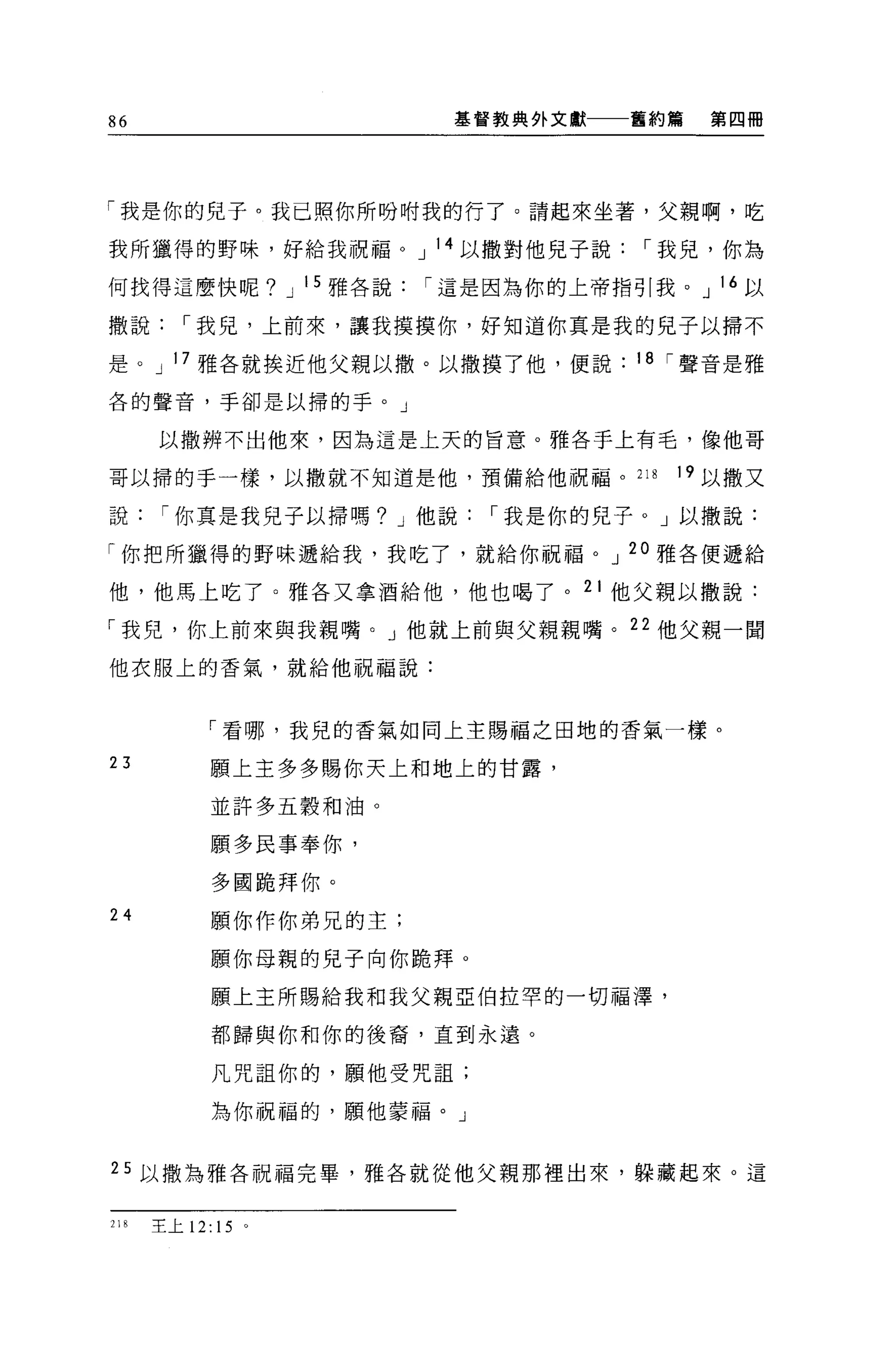 86                      基督教典外文獻   舊約篇   第四冊




「我是你的兒子。我已照你所吩咐我的行了。請起來坐著，父親啊，吃

我所獵得的野味，好給我祝福。 J 14 以撒對他見子說，-我兒，你為

何找得這麼快呢? J 15 雅各說，-這是因為你的上帝指引我。 J 16 以

撒說，-我兒，上前來，讓我摸摸你，好知道你真是我的兒子以掃不

是。 J 17 雅各就挨近他父親以撤。以撤摸了他，便說       18 ，-聲音是雅

各的聲音，手卻是以掃的手。」

      以撒辨不出他來，因為這是上天的旨意。雅各手上有毛，像他哥

哥以掃的手一樣，以撒就不知道是他，預備給他祝福。 2 月        19 以撒又

說，-你真是我兒子以掃嗎? J 他說，-我是你的兒子。」以撒說:

「你把所獵得的野味遞給我，我吃了，就給你祝福。 J 20 雅各便遞給

他，他馬上吃了。雅各又拿酒給他，他也喝了。 21 他父親以撒說:

「我兒，你上前來與我親嘴。 J 他就上前與父親親嘴。 22 他父親一間

他衣服上的香氣，就給他祝福說:



            「看哪，我兒的香氣如同上主賜福之田地的香氣一樣。

23          願上主多多賜你天上和地上的甘露，

            並許多五穀和油。

            願多民事奉你，

            多國跪拜你。
24          願你作你弟兄的主;

            願你母親的兒子向你跪拜。

            願上主所賜給我和我父親亞伯拉罕的一切福澤，

            都歸與你和你的後裔，直到永遠。

            凡咒詛你的，願他受咒詛;

            為你祝福的，願他蒙福。」


25 以撒為雅各祝福完畢，雅各就從他父親那裡出來，躲藏起來。這


218   主上 12: 15 。
 