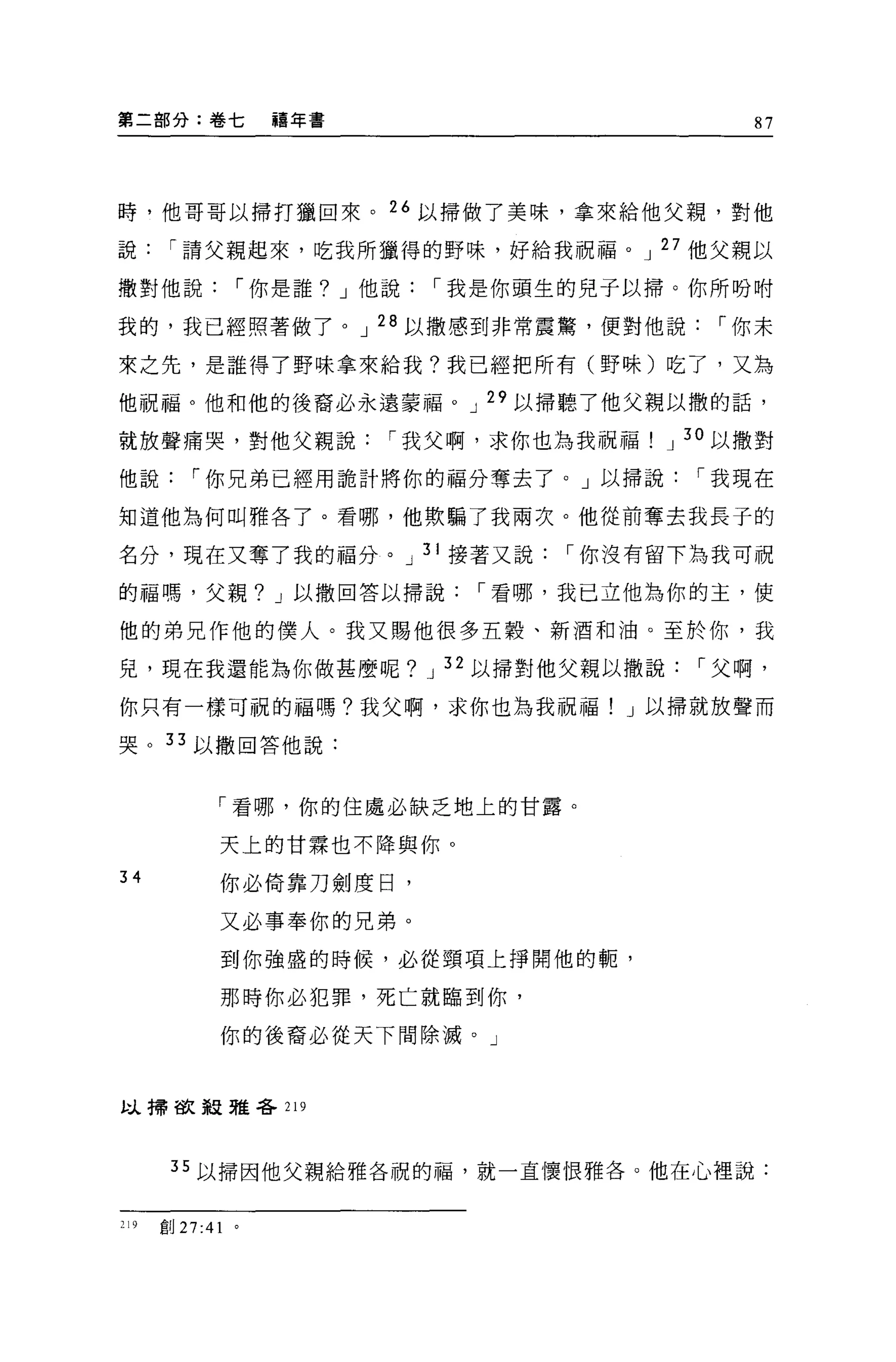 第二部分:卷七               禧年書                 87




時，他哥哥以掃打獵回來。 26 以掃做了美味，拿來給他父親，對他

說["請父親起來，吃我所獵得的野味，好給我祝福。 J 27 他父親以

撤對他說["你是誰? J 他說["我是你頭生的兒子以掃。你所吩咐

我的，我已經照著做了。 J 28 以撒感到非常震驚，便對他說["你未

來之先，是誰得了野味拿來給我?我已經把所有(野味)吃了，又為

他祝福。他和他的後裔必永遠蒙福。 J 29 以掃聽了他父親以撒的話，

就放聲痛哭，對他父親說["我父啊，求你也為我祝福            J 30 以撒對

他說["你兄弟已經用詭計將你的福分奪去了。」以掃說["我現在

知道他為何叫雅各了。看哪，他歎騙了我兩次。他從前奪去我長于的

名分，現在又奪了我的福分。 J 31 接著又說["你沒有留下為我可祝

的福嗎，父親? J 以撒回答以掃說["看哪，我已立他為你的主，使

他的弟兄作他的僕人。我又賜他很多五穀、新酒和油。至於你，我

見，現在我還能為你做甚麼呢? J 32 以掃對他父親以撒說["父啊，

你只有一樣可祝的福嗎?我父啊，求你也為我祝福! J 以掃就放聲而

哭。 33 以撤回答他說:



              「看哪，你的住處必缺乏地上的甘露。

              天上的甘霖也不降與你。
34            你必倚靠刀劍度日，

              又必事奉你的兄弟。
              到你強盛的時候，必從頸項上掙開他的輒，

              那時你必犯罪，死亡就臨到你，

              你的後裔必從天下間除滅。」


以掃故報雅各 219




       35 以掃因他父親給雅各祝的福，就一直懷恨雅各。他在心裡說:


219   創 27 :4 1   。
 