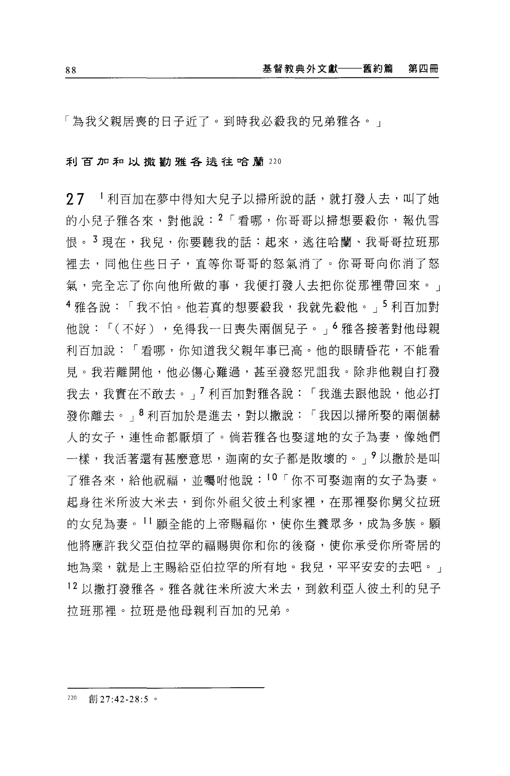 88                              基督教典外文獻   舊約篇   第四冊




「為我父親居喪的日子近了。到時我必骰我的兄弟雅各。」



利古力口罪口以撤勸雅各述守主口合鸝 220




27      1 利百加在夢中得知大見子以掃所說的話，就打發人去，叫了她

的小兒子雅各來，對他說                 2 í 看哪，你哥哥以掃想要敬你，報仇雪

恨。 3 現在，我兒，你要聽我的話:起來，逃往哈蘭、我哥哥拉班那

裡去，同他住些日子，直等你哥哥的怒氣消了。你哥哥向你消了怒

氣，完全忘了你向他所做的事，我便打發人去把你從那裡帶回來。」

4 雅各說         í 我不怕。他若真的想要殺我，我就先殺他。 J 5 利百加對

他說        í (不好)       ，免得我一日喪失兩個見子。 J 6 雅各接著對他母親

利百加說           í 看哪，你知道我父親年事已高。他的眼睛昏花，不能看

見。我若離開他，他必傷心難過，甚至發怒咒詛我。除非他親自打發

我去，我實在不敢去。 J 7 利百加對雅各說              í 我進去跟他說，他必打

發你離去。 J 8 利百加於是進去，對以撒說              í 我因以掃所娶的兩個赫

人的女子，連性命都厭煩了。倘若雅各也娶這地的女子為妻，像她們

一樣，我活著還有甚麼意思，迦南的女子都是敗壞的。 J 9 以撒於是叫

了雅各來，給他祝福，並囑咐他說                 10 í 你不可娶迦南的女子為妻。

起身往米所波大米去，到你外祖父彼土利家裡'在那裡娶你舅父拉班

的女兒為妻。 11 願全能的上帝賜福你，使你生養眾多，成為多族。願

他將應許我父亞伯拉罕的福賜與你和你的後裔，使你承受你所寄居的

地為業，就是上主賜給亞伯拉罕的所有地。我兒，平平安安的去吧。 J

12 以撒打發雅各。雅各就往米所波大米去，到敘利亞人彼土利的兒子

拉班那裡。拉班是他母親利百加的兄弟。




220   創 27:42-28:5 。
 