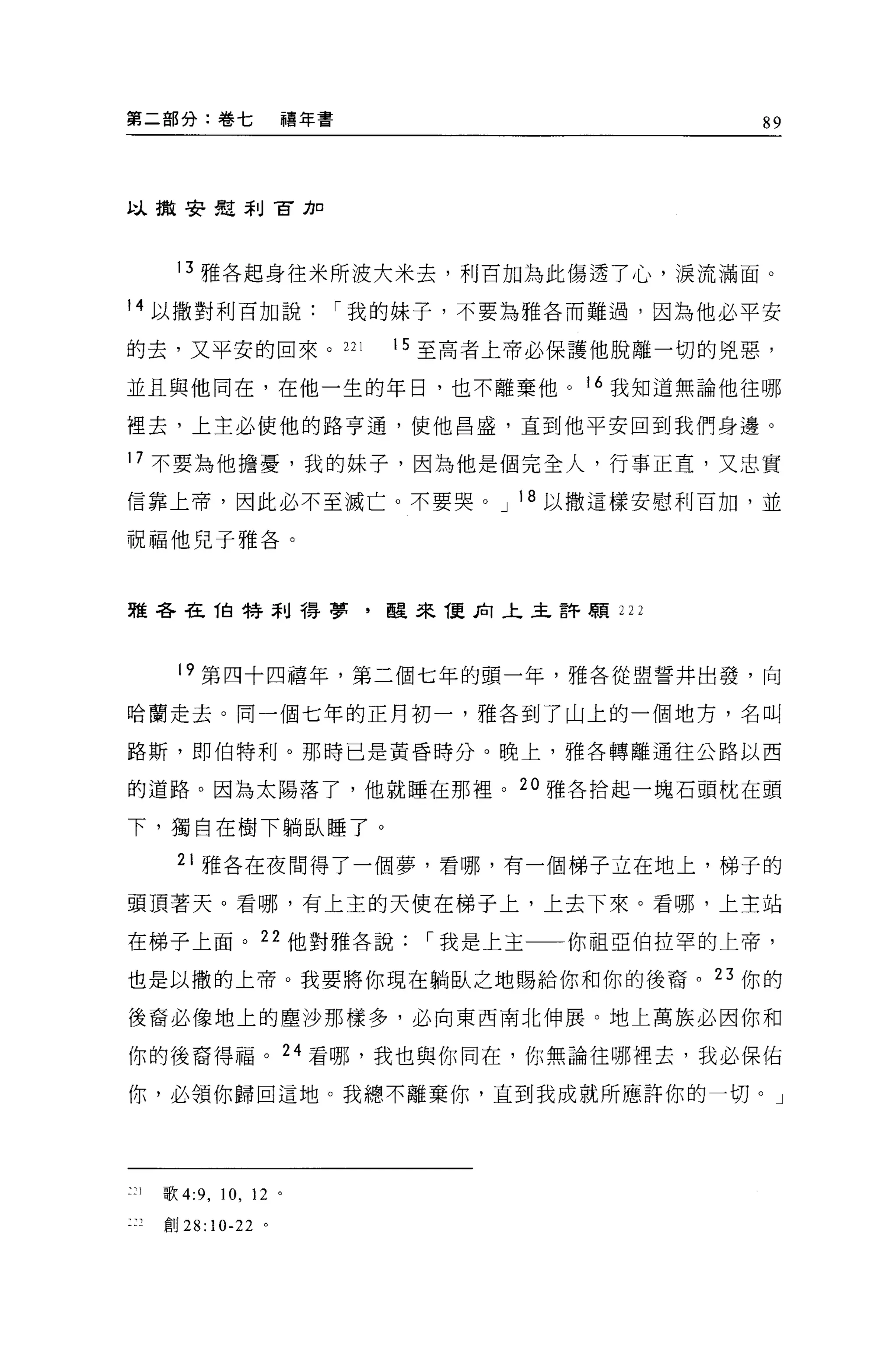 第二部分:卷七                    禧年書                         89



以撤安見刮官力口




         13 雅各起身往米所波大米去，利百加為此傷透了心'淚流滿面。

14 以撒對利百加說                       í 我的妹子，不要為雅各而難過，因為他必平安

的去，又平安的回來。 221                     15 至高者上帝必保護他脫離一切的兇惡，

並且與他同在，在他一生的年日，也不離棄他 o 16 我知道無論他往哪

裡去，上主必使他的路亨通，使他昌盛，直到他平安回到我們身邊。

17 不要為他擔憂，我的妹子，因為他是個完全人，行事正宜，又忠實

信靠上帝，因此必不至滅亡。不要哭。 J 18 以撒這樣安慰利百加，並

祝福他見子雅各。



雅各在伯特刮得夢，醒來 T更肉之主許願 222




         19 第四十四禧年，第二個七年的頭一年，雅各從盟誓井出發，向

哈蘭走去。同一個七年的正月初一，雅各到了山上的一個地方，名叫

路斯，即伯特利。那時已是黃昏時分。晚上，雅各轉離通往公路以西

的道路。因為太陽落了，他就睡在那裡。 20 雅各拾起一塊石頭枕在頭

下，獨自在樹下躺臥睡了。
         21 雅各在夜間得了一個夢，看哪，有一個梯子立在地上，梯子的

頭頂著天。看哪，有上主的天使在梯子上，上去下來。看哪，上主站

在梯子上面。 22 他對雅各說                      í 我是上主   你祖亞伯拉罕的上帝，

也是以撒的上帝。我要將你現在躺臥之地賜給你和你的後裔。 23 你的

後裔必像地上的塵沙那樣多，必向東西南北伸展。地上萬族必因你和

你的後裔得福。 24 看哪，我也與你同在，你無論往哪裡去，我必保佑

你，必領你歸回這地。我總不離棄你，直到我成就所應許你的一切。」




二 :1   歌 4:9 ，   10 ,   12 。

       F:U28:10-22 。
 