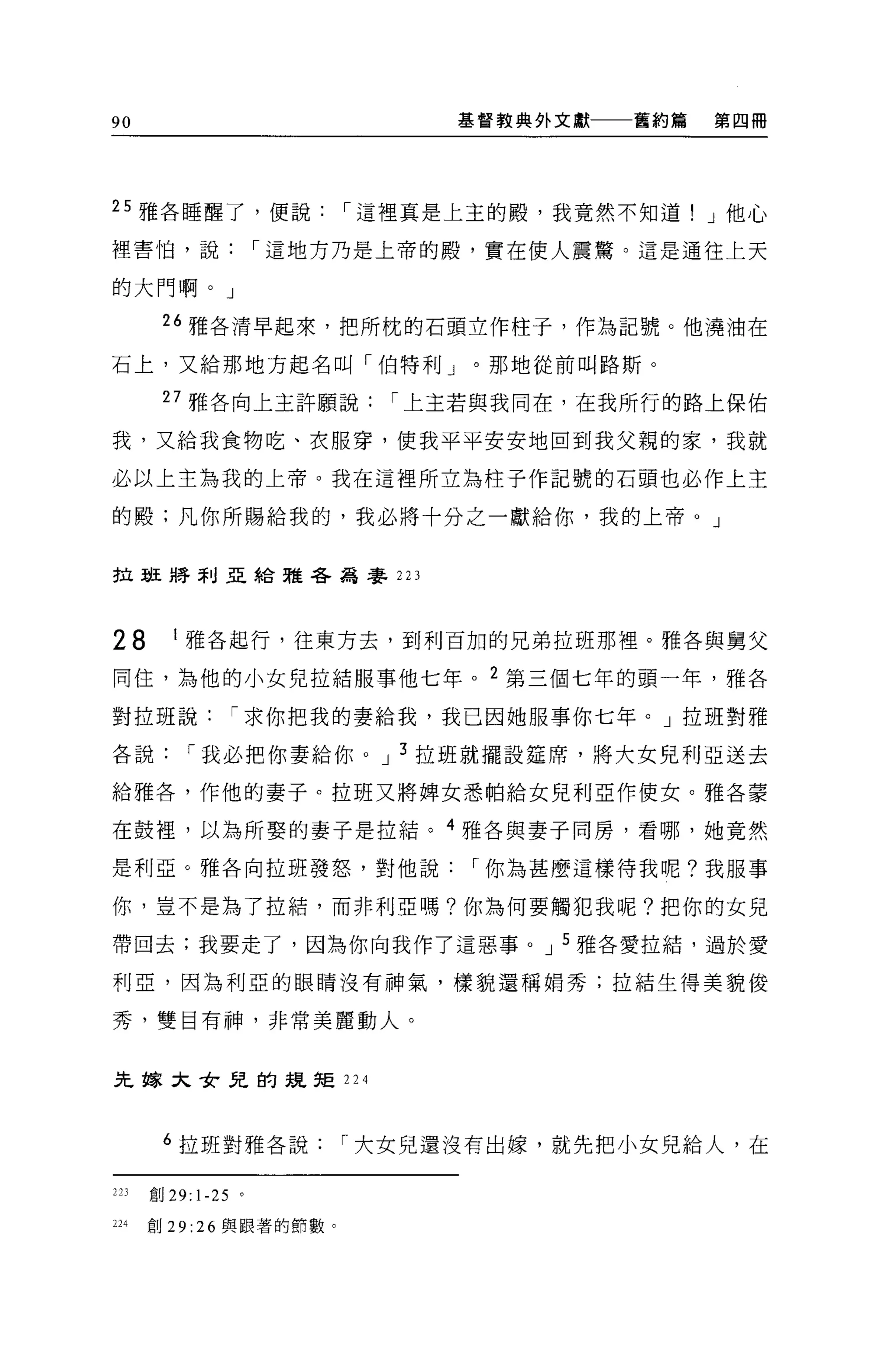 90                        基督教典外文獻   舊約篇   第四冊




25 雅各睡醒了，便說，-這裡真是上主的殿，我竟然不知道! J 他心

裡害怕，說，-這地方乃是上帝的殿，實在使人震驚。這是通往上天

的大門啊。」

       26 雅各清早起來，把所枕的石頭立作柱于，作為記號。他澆油在

石上，又給那地方起名叫「伯特利」。那地從前叫路斯。

       27 雅各向上主許願說，-上主若與我同在，在我所行的路上保佑

我，又給我食物吃、衣服穿，使我平平安安地回到我父親的家，我就

必以上主為我的上帝。我在這裡所立為柱子作記號的石頭也必作上主

的體;凡你所賜給我的，我必將十分之一獻給你，我的上帝。」


拉班將利亞給雅各為毒手 223




28       I 雅各起行，往東方去，到利百加的兄弟拉班那裡。雅各與舅父

同住，為他的小女兒拉結服事他七年。 2 第三個七年的頭一年，雅各

對拉班說，-求你把我的妻給我，我己因她服事你七年。」拉班對雅

各說，-我必把你妻給你。 J 3 拉班就擺設廷席，將大女兒利亞送去

給雅各，作他的妻子。拉班又將牌女悉帕給女見利亞作使女。雅各豪

在鼓裡，以為所娶的妻子是拉結。 4 雅各與妻子同房，看哪，她竟然

是利亞。雅各向拉班發怒，對他說，-你為甚麼這樣待我呢?我服事

你，豈不是為了拉結，而非利亞嗎?你為何要觸犯我呢?把你的女兒

帶回去;我要走了，因為你向我作了這惡事。 J 5 雅各愛拉站，過於愛

和J 5.2: '因為利亞的眼睛沒有神氣，樣貌還稱娟秀;拉結生得美貌俊

秀，雙目有神，非常美麗動人。


先嫁大女兒的提矩 224



       6 拉班對雅各說，-大女兒還沒有出嫁，就先把小女見給人，在

223   直日 29:   1-25   。

224   創 29: 26 與跟著的節數。
 