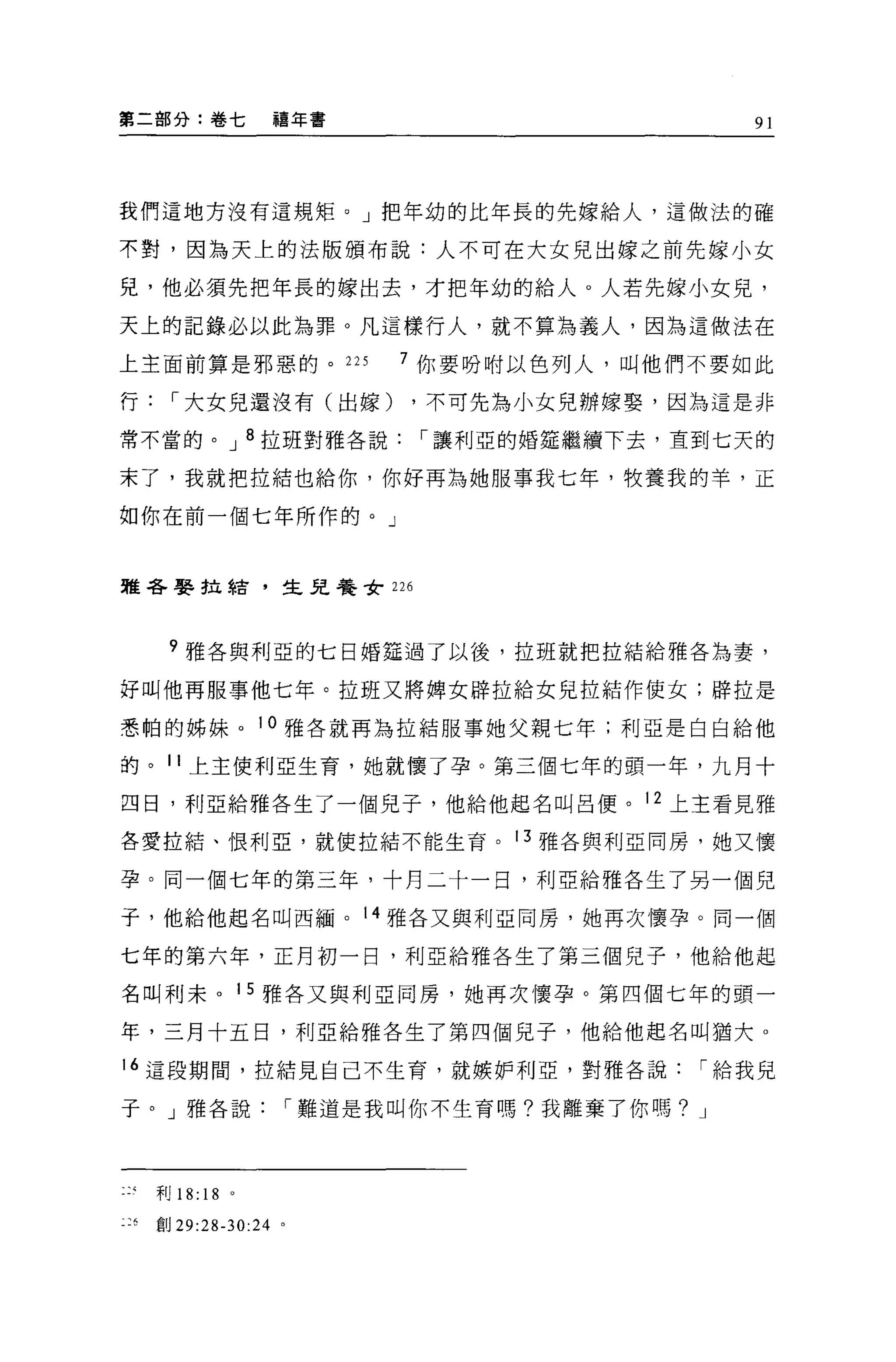第二部分:卷七              禧年書                    91




我們這地方沒有這規矩。」把年幼的比年長的先嫁給人，這做法的確

不對，因為天上的法版頒布說:人不可在大女見出嫁之前先嫁小女

兒，他必須先把年長的嫁出去，才把年幼的給人。人若先嫁小女見，

天上的記錄必以此為罪。凡這樣行人，就不算為義人，因為這做法在

上主面前算是邪惡的。 225             7 你要吩咐以色列人，叫他們不要如此

行，-大女兒還沒有(出嫁)              ，不可先為小女兒辦嫁娶，因為這是非

常不當的。 J 8 拉班對雅各說，-讓利亞的婚定繼續下去，直到七天的

末了，我就把拉結也給你，你好再為她服事我七年，牧養我的羊，正

如你在前一個七年所作的。」


雅各娶拉結，生見養女 226



     ?雅各與利亞的七日婚挂過了以後，拉班就把拉結給雅各為妻，

好叫他再服事他七年。拉班又將牌女辟拉給女兒拉結作使女;辟拉是

悉帕的姊妹。 10 雅各就再為拉結服事她父親七年;利亞是白白給他

的。 11 上主便利亞生育，她就懷了孕。第三個七年的頭一年，九月十

四日，利亞給雅各生了一個兒子，他給他起名叫呂便。 12 上主看見雅

各愛拉結、恨利亞，就使拉結不能生育。 13 雅各與利亞同房，她又懷

孕。同一個七年的第三年，十月二十一日，利亞給雅各生了另一個兒

子，他給他起名叫西緬。 14 雅各又與利亞同房，她再次懷孕。同一個

七年的第六年，正月初一日，利亞給雅各生了第三個兒子，他給他起

名叫利末。 15 雅各又與利亞同房，她再次懷孕。第四個七年的頭一

年，三月十五日，利亞給雅各生了第四個兒子，他給他起名叫猶大。

16 這段期間，拉結見自己不生育，就嫉妒利亞，對雅各說，-給我兒

子。」雅各說，-難道是我叫你不生育嗎?我離棄了你嗎? J




    利 18:   18   0




平、“宜。 29:28-30:24 。
 