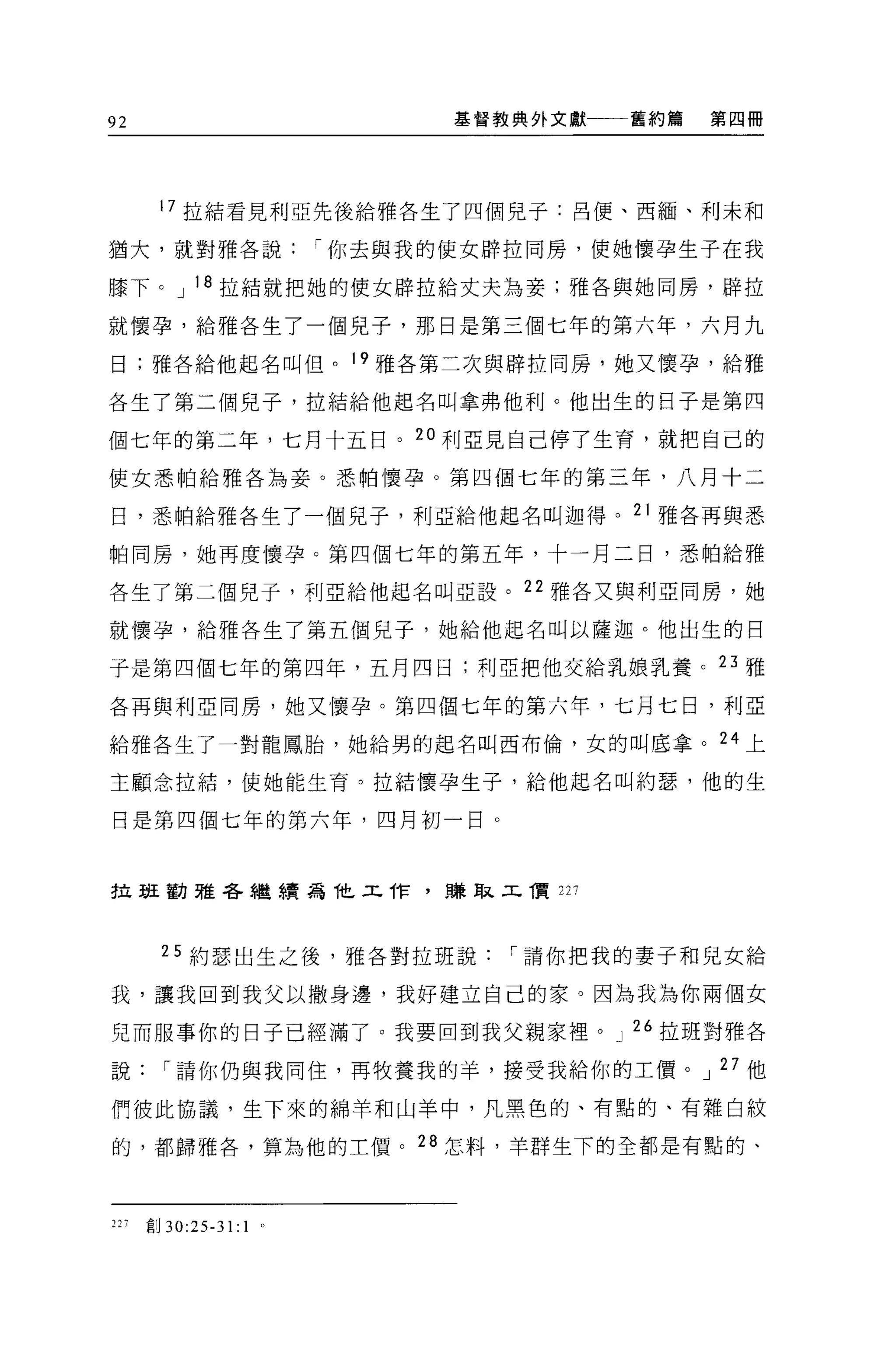 92                             基督教典外文獻一一一舊約篇   第四冊




       17 拉結看見利亞先後給雅各生了四個見于:呂便、西緬、利未和

猶大，就對雅各說                 r 你去與我的使女辟拉同房，使她懷孕生子在我

膝下。 J 18 拉結就把她的使女辟拉給丈夫為妾;雅各與她同房，辟拉

就懷孕，給雅各生了一個兒子，那日是第三個七年的第六年，六月九

日;雅各給他起名叫但。 19 雅各第二次與辟拉同房，她又懷孕，給雅

各生了第二個兒子，拉結給他起名叫拿弗他利。他出生的日于是第四

個七年的第二年，七月十五日。 20 利 E 見自己停了生育，就把自己的

使女悉帕給雅各羊毛妾。悉帕懷孕。第四個七年的第三年，八月十二

日，悉帕給雅各生了一個見子，利亞給他起名叫迦得。 21 雅各再與悉

帕同房，她再度懷孕。第四個七年的第五年，十一月二日，悉怕給雅

各生了第二個兒子，利亞給他起名叫亞設。 22 雅各又與利亞同房，她

就懷孕，給雅各生了第五個兒子，她給他起名叫以薩迦。他出生的日

子是第四個七年的第四年，五月四日;利亞把他交給乳娘乳養。 23 雅

各再與利亞同房，她又懷孕。第四個七年的第六年，七月七日，利亞

給雅各生了一對龍鳳胎，她給男的起名叫西布倫，女的叫底拿。 24 上

主顧念拉結，使她能生育。拉結懷孕生子，給他起名叫約瑟，他的生

日是第四個七年的第六年，四月初一日。


拉班勸雅各繼續為他工作，賺取工價 227



        25 約瑟出生之後，雅各對拉班說          r 請你把我的妻于和兒女給

我，讓我回到我父以撒身邊，我好建立自己的家。因為我為你兩個女

兒而服事你的日子已經滿了。我要回到我父親家裡。 J 26 拉班對雅各

說       r 請你仍與我同住，再牧養我的羊，接受我給你的工價。 J 27 他

們彼此協議，生下來的綿羊和山羊中，凡黑色的、有點的、有雜白紋

的，都歸雅各，算為他的主價。 28 怎料，羊群生下的全都是有點的、



227   直目 30:25-31:   1
 