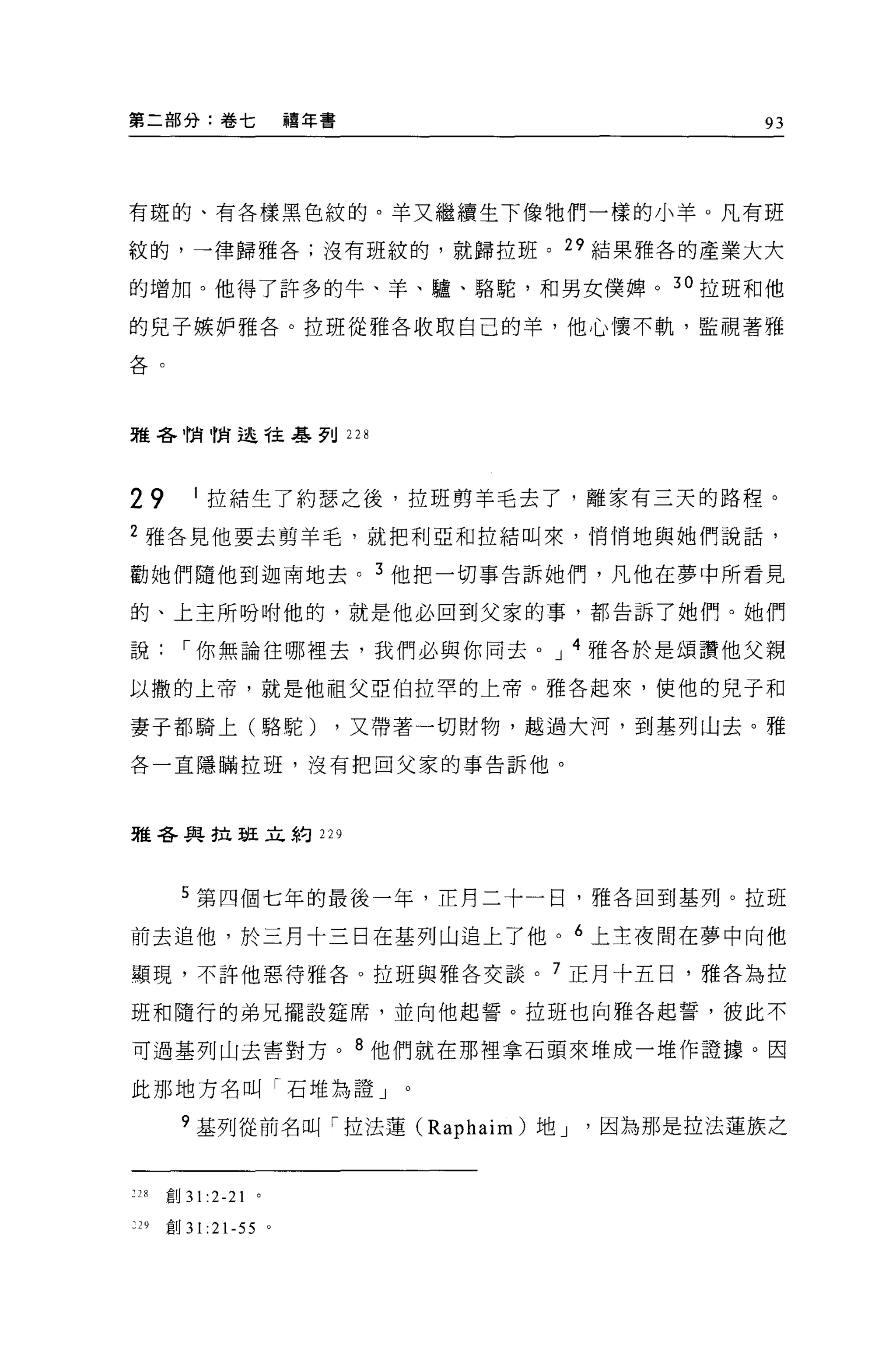 第二部分:卷七               禧年書                       93




有斑的、有各樣黑色紋的。羊又繼續生下像牠們一樣的小羊。凡有班

紋的，一律歸雅各;沒有班紋的，就歸拉班。"結果雅各的產業大大

的增加。他得了許多的牛、羊、驢、駱駝，和男女僕牌。 30 拉班和他

的見子嫉妒雅各。拉班從雅各收取自己的羊，他心懷不軌，監視著雅

各。




雅各悄悄逃守主基列 228




29       I 拉結生了約瑟之後，拉班剪羊毛去了，離家有三天的路程。
2 雅各見他要去剪羊毛，就把利亞和拉結叫來，悄悄地與她們說話，

勸她們隨他到迦南地去。 3 他把一切事告訴她們，凡他在夢中所看見

的、上主所吩咐他的，就是他必回到父家的事，都告訴了她們。她們

說，-你無論往哪裡去，我們必與你同去。 J 4 雅各於是頌讚他父親

以撒的上帝，就是他祖父亞伯拉罕的上帝。雅各起來，使他的兒子和

妻子都騎上(駱駝)                   ，又帶著一切財物，越過大河，到基列山去。雅

各一直隱瞞拉班，沒有把自父家的事告訴他。




雅各與拉班立約 229




       5 第四個七年的最後一年，正月二十一日，雅各回到基列。拉班

前去追他，於三月十三日在基列山追上了他。 6 上主夜間在夢中向他

顯現，不許他惡待雅各。拉班與雅各交談。 7 正月十五日，雅各為拉

班和隨行的弟兄擺設定席，並向他起誓。拉班也向雅各起誓，彼此不

可過基列山去害對方。 8 他們就在那裡拿石頭來堆成一堆作證據。因

此那地方名叫「石堆為證」

       9 基列從前名叫「拉法蓮 (Raphaim) 地 J       因為那是拉法蓮族之


:28   創 31 :2-21 。

:29   創 31 :21-55 。
 