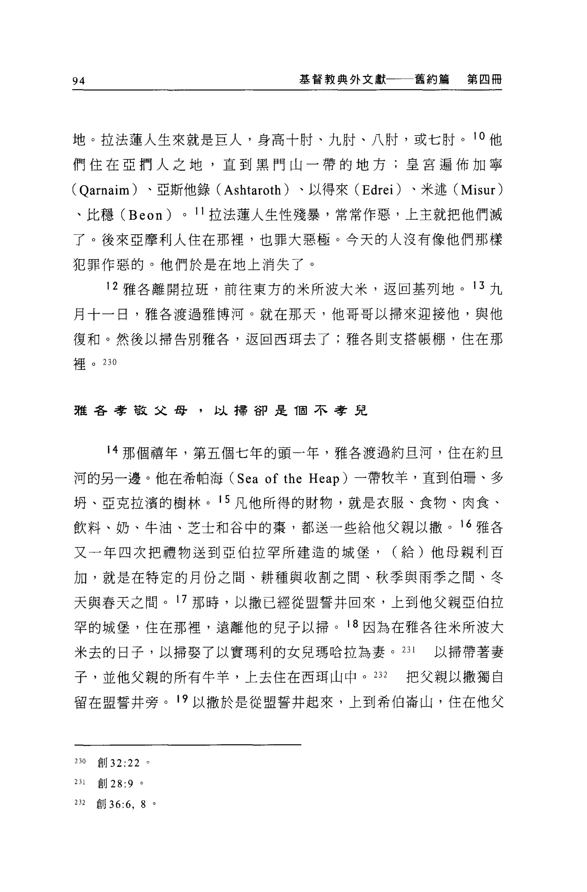 94                                             基管教典外文獻一一一舊約第    第四冊




地。拉法蓮人生來就是巨人，身高十肘、九肘、八肘，或七肘。 1 。他
們住在亞們人之地，直到黑門山一帶的地方;皇宮遍佈加寧

( Qarnaim) 、亞斯他錄( Ashtaroth )、以得來 (Edrei) 、米述 (Misur)
、比穩 (Beon)                   0   11   拉法蓮人生性殘暴，常常作惡，上主就把他們滅

了。後來亞摩利人住在那裡'也罪大惡極。今天的人沒有像他們那樣

犯罪作惡的。他們於是在地上消失了。

        12 雅各離開拉班，前往東方的米所波大米，返回基列地。 13 九

月十一日，雅各渡過雅博河。就在那天，他哥哥以掃來迎接他，與他

復和。然後以掃告別雅各'返回西耳去了;雅各則支搭帳棚，住在那

裡。 230




雅各孝敬父母，以掃卻是咽不考兒




        14 那個禧年，第五個七年的頭一年，雅各渡過約旦河，住在約旦

河的另一邊。他在希帕海 (Sea                          of the   Heap) 一帶牧羊，直到伯珊、多

明、亞克拉潰的樹林。 15 凡他所得的財物，就是衣服、食物、肉食、

飲料、奶、牛油、芝士和谷中的案，都送一些給他父親以撤。 16 雅各

又一年四次把禮物送到亞伯拉罕所建造的城堡，                                     (給)他母親利百

加，就是在特定的月份之間、耕種與收割之間、秋季與雨季之間、冬

天與春天之間。 17 那時，以撒已經從盟誓井回來，上到他父親亞伯拉

罕的城堡，住在那裡，遠離他的兒子以掃。 18 因為在雅各往米所波大

米去的日子，以掃娶了以實瑪利的女兒瑪哈拉為妻。 231                                   以掃帶著妻

子，並他父親的所有牛羊，上去住在西用山中。 232                                  把父親以撒獨自

留在盟誓井旁。 19 以撒於是從盟誓井起來，上到希伯崙山，住在他父




230   創 32:22        0




231   創 28:9 。

232   創 36:6 ，   8       0
 