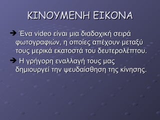 KINOYME ΝΗ ΕΙΚΟΝΑ Ένα  video  είναι μια διαδοχική σειρά φωτογραφιών, η οποίες απέχουν μεταξύ τους μερικά εκατοστά του δευτερολέπτου. Η γρήγορη εναλλαγή τους μας δημιουργεί την ψευδαίσθηση της κίνησης. 