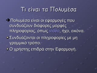 Τι είναι τα Πολυμέσα Πολυμέσα είναι οι εφαρμογές που συνδυάζουν διάφορες μορφές πληροφορίας, όπως  video ,  ήχο, εικόνα. Συνδυάζονται οι πληροφορίες με μη γραμμικό τρόπο. Ο χρήστης επιδρά στην Εφαρμογή .  