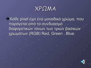 ΧΡΩΜΑ Κάθε  pixel  έχει ένα μοναδικό χρώμα, που παράγεται από το συνδυασμό διαφορετικών τόνων των τριών βασικών χρωμάτων ( RGB) Red, Green , Blue . 