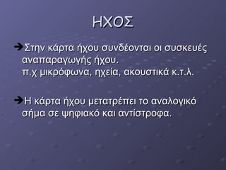 ΗΧΟΣ Στην κάρτα ήχου συνδέονται οι συσκευές αναπαραγωγής ήχου.  π.χ μικρόφωνα, ηχεία, ακουστικά κ.τ.λ.  Η κάρτα ήχου μετατρέπει το αναλογικό σήμα σε ψηφιακό και αντίστροφα. 