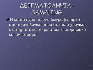 ΔΕΙΓΜΑΤΟΛΗΨΙΑ -SAMPLING H  κάρτα ήχου παίρνει δείγμα ( sample)  από το αναλογικό σήμα σε τακτά χρονικά διαστήματα, και το μετατρέπει σε ψηφιακό και αντίστροφα.  