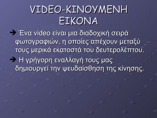 VIDEO-KINOYME ΝΗ ΕΙΚΟΝΑ Ένα  video  είναι μια διαδοχική σειρά φωτογραφιών, η οποίες απέχουν μεταξύ τους μερικά εκατοστά του δευτερολέπτου. Η γρήγορη εναλλαγή τους μας δημιουργεί την ψευδαίσθηση της κίνησης. 