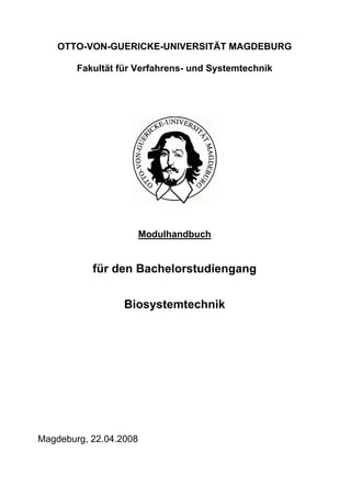 OTTO-VON-GUERICKE-UNIVERSITÄT MAGDEBURG

        Fakultät für Verfahrens- und Systemtechnik




                        Modulhandbuch


           für den Bachelorstudiengang


                  Biosystemtechnik




Magdeburg, 22.04.2008
 