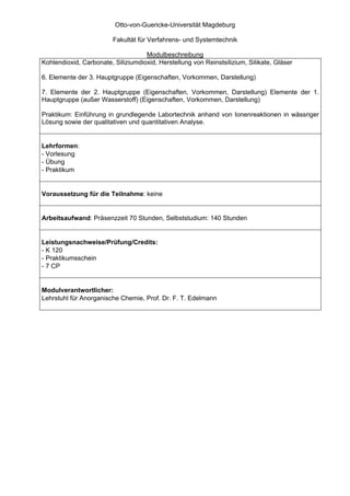 Otto-von-Guericke-Universität Magdeburg

                         Fakultät für Verfahrens- und Systemtechnik

                                    Modulbeschreibung
Kohlendioxid, Carbonate, Siliziumdioxid, Herstellung von Reinstsilizium, Silikate, Gläser

6. Elemente der 3. Hauptgruppe (Eigenschaften, Vorkommen, Darstellung)

7. Elemente der 2. Hauptgruppe (Eigenschaften, Vorkommen, Darstellung) Elemente der 1.
Hauptgruppe (außer Wasserstoff) (Eigenschaften, Vorkommen, Darstellung)

Praktikum: Einführung in grundlegende Labortechnik anhand von Ionenreaktionen in wässriger
Lösung sowie der qualitativen und quantitativen Analyse.


Lehrformen:
- Vorlesung
- Übung
- Praktikum


Voraussetzung für die Teilnahme: keine


Arbeitsaufwand: Präsenzzeit 70 Stunden, Selbststudium: 140 Stunden


Leistungsnachweise/Prüfung/Credits:
- K 120
- Praktikumsschein
- 7 CP


Modulverantwortlicher:
Lehrstuhl für Anorganische Chemie, Prof. Dr. F. T. Edelmann
 