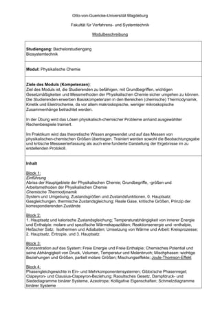 Otto-von-Guericke-Universität Magdeburg

                       Fakultät für Verfahrens- und Systemtechnik

                                   Modulbeschreibung


Studiengang: Bachelorstudiengang
Biosystemtechnik


Modul: Physikalische Chemie


Ziele des Moduls (Kompetenzen):
Ziel des Moduls ist, die Studierenden zu befähigen, mit Grundbegriffen, wichtigen
Gesetzmäßigkeiten und Messmethoden der Physikalischen Chemie sicher umgehen zu können.
Die Studierenden erwerben Basiskompetenzen in den Bereichen (chemische) Thermodynamik,
Kinetik und Elektrochemie, da vor allem makroskopische, weniger mikroskopische
Zusammenhänge betrachtet werden.

In der Übung wird das Lösen physikalisch-chemischer Probleme anhand ausgewählter
Rechenbeispiele trainiert.

Im Praktikum wird das theoretische Wissen angewendet und auf das Messen von
physikalischen-chemischen Größen übertragen. Trainiert werden sowohl die Beobachtungsgabe
und kritische Messwerterfassung als auch eine fundierte Darstellung der Ergebnisse im zu
erstellenden Protokoll.


Inhalt

Block 1:
Einführung
Abriss der Hauptgebiete der Physikalischen Chemie; Grundbegriffe, -größen und
Arbeitsmethoden der Physikalischen Chemie
Chemische Thermodynamik
System und Umgebung, Zustandsgrößen und Zustandsfunktionen, 0. Hauptsatz;
Gasgleichungen, thermische Zustandsgleichung; Reale Gase, kritische Größen, Prinzip der
korrespondierenden Zustände

Block 2:
1. Hauptsatz und kalorische Zustandsgleichung; Temperaturabhängigkeit von innerer Energie
und Enthalpie: molare und spezifische Wärmekapazitäten; Reaktionsenergie und -enthalpie,
Heßscher Satz; Isothermen und Adiabaten; Umsetzung von Wärme und Arbeit: Kreisprozesse;
2. Hauptsatz, Entropie, und 3. Hauptsatz

Block 3:
Konzentration auf das System: Freie Energie und Freie Enthalpie; Chemisches Potential und
seine Abhängigkeit von Druck, Volumen, Temperatur und Molenbruch; Mischphasen: wichtige
Beziehungen und Größen, partiell molare Größen; Mischungseffekte; Joule-Thomson-Effekt

Block 4:
Phasengleichgewichte in Ein- und Mehrkomponentensystemen; Gibbs'sche Phasenregel;
Clapeyron- und Clausius-Clapeyron-Beziehung; Raoultsches Gesetz, Dampfdruck- und
Siedediagramme binärer Systeme, Azeotrope; Kolligative Eigenschaften; Schmelzdiagramme
binärer Systeme
 