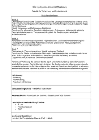 Otto-von-Guericke-Universität Magdeburg

                          Fakultät für Verfahrens- und Systemtechnik

                                     Modulbeschreibung

Block 5:
Chemisches Gleichgewicht: Massenwirkungsgesetz, Gleichgewichtskonstante und ihre Druck-
und Temperaturabhängigkeit; Oberflächenenergie: Oberflächenspannung, Eötvös'sche Regel,
Kelvin-Gleichung
Kinetik homogener und heterogener Reaktionen
Grundbegriffe: allgemeiner Geschwindigkeitsansatz, Ordnung und Molekularität; einfache
Geschwindigkeitsgesetze; Temperaturabhängigkeit der Reaktionsgeschwindigkeit:
Arrhenius-Ansatz

Block 6:
Komplexere Geschwindigkeitsgesetze: Folgereaktionen, Quasistationaritätsnäherung und
vorgelagerte Gleichgewichte; Kettenreaktionen und Explosionen; Katalyse allgemein;
Adsorption und heterogene Katalyse

Block 7:
Elektrochemie (Thermodynamik und Kinetik geladener Teilchen)
Grundbegriffe; Starke und schwache Elektrolyte; Elektrodenpotentiale und elektromotorische
Kraft; Spannungsreihe; Halbzellen und Batterien (galvanische Zellen); Korrosion;
Doppelschichten; Kinetik von Elektrodenprozessen

Parallel zur Vorlesung, die hier in 7 Blöcke á je 4 Unterrichtsstunden (2 Semesterwochen)
gegliedert ist, werden Rechenübungen, in denen die Studierenden die Lösung entsprechender
physikalisch-chemischer Probleme üben sollen, sowie ein Praktikum durchgeführt; in letzterem
werden verschiedene Versuche aus den in der Vorlesung behandelten Gebieten durchgeführt.


Lehrformen:
- Vorlesung
- Rechenübung,
- Praktikum mit Seminar


Voraussetzung für die Teilnahme: Mathematik I


Arbeitsaufwand: Präsenzzeit: 84 Stunden, Selbststudium: 126 Stunden


Leistungsnachweise/Prüfung/Credits:
   • K 120
   • Praktikumsschein
   • 7 CP


Modulverantwortlicher:
Lehrstuhl für Physikalische Chemie, Prof. H. Weiß
 
