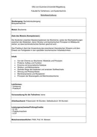 Otto-von-Guericke-Universität Magdeburg

                          Fakultät für Verfahrens- und Systemtechnik

                                     Modulbeschreibung


Studiengang: Bachelorstudiengang
Biosystemtechnik


Modul: Biochemie


Ziele des Moduls (Kompetenzen):

Die Studenten erwerben Basiskompetenzen der Biochemie, wobei die Wechselwirkungen
zwischen den Molekülen, deren Struktur und biochemischen Prinzipien im Mittelpunkt
stehen, so dass kombinatorisches Denken geschult wird.

Das Praktikum dient der Anwendung des erworbenen theoretischen Wissens und dem
Erwerb von Fertigkeiten in den speziellen biochemischen Arbeitstechniken.


Inhalt:

   •      Von der Chemie zur Biochemie: Moleküle und Prinzipien
   •      Proteine: Aufbau und Funktion
   •      Enzyme und enzymatische Katalyse
   •      Struktur- und Motorproteine
   •      Zentrale Wege des katabolen und anabolen Stoffwechsels
   •      Atmung und Photosynthese
   •      Membranproteine und Rezeptoren
   •      Prinzipien der Bioenergetik und Membranbiochemie



Lehrformen:
- Vorlesung
- Praktikum


Voraussetzung für die Teilnahme: keine


Arbeitsaufwand: Präsenzzeit: 56 Stunden, Selbststudium: 94 Stunden


Leistungsnachweise/Prüfung/Credits:
- K 120
- Praktikumsschein
- 5 CP


Modulverantwortlicher: FNW, Prof. W. Marwan
 