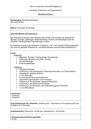 Otto-von-Guericke-Universität Magdeburg

                        Fakultät für Verfahrens- und Systemtechnik

                                    Modulbeschreibung


Studiengang: Bachelorstudiengang
Biosystemtechnik


Modul: Grundlagen der Biologie


Ziele des Moduls (Kompetenzen):

Die Studenten erwerben einen Überblick über Inhalte und Prinzipien der allgemeinen
Biologie, Zoologie, Zellbiologie, Molekularbiologie, Genetik, Humanbiologie sowie die
Fähigkeit, interdisziplinäre Fragestellungen zu lösen.

Im Praktikum erwerben die Studenten Fertigkeiten, z. B. in der sicheren Probenpräparation,
der Nutzung spezieller Messtechnik- und Messmethoden sowie der Mikroarbeitstechnik.


Inhalt:
   Vorlesung:
        • Allgemeine Zoologie, Tierphysiologie, Neurobiologie
        • Zellbiologie, Biochemie der Zelle, Genetik
        • Verhaltensbiologie
        • Entwicklungsbiologie

    Praktikum:
       • Histologie/Zytologie
       • Einführung in die histologischen Präparationstechniken und Färbeverfahren
       • Klassifikation gefärbter Gewebe
       • In vitro Methoden
       • Immuncytochemie/Enzymhistochemie
       • Quantifizierungsmethoden in der Histologie
       • Einführung in die Konfokale Laserscanmikroskopie
       • Einführung in die Elektronenmikroskopie
       • Einführung in biochemische und molekularbiologische Techniken
       • In vivo Mikrodialyse


Lehrformen:
- Vorlesung
- Praktikum


Voraussetzung für die Teilnahme: Vorlesung des 1. Semesters ist Voraussetzung für das
Praktikum im 2. Semester


Arbeitsaufwand: Präsenzzeit: 56 Stunden, Selbststudium: 124 Stunden


Leistungsnachweise/Prüfung/Credits:
- K 120
 