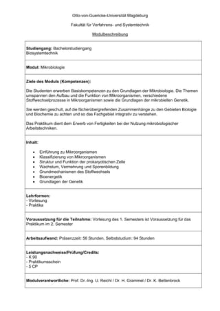 Otto-von-Guericke-Universität Magdeburg

                           Fakultät für Verfahrens- und Systemtechnik

                                      Modulbeschreibung


Studiengang: Bachelorstudiengang
Biosystemtechnik


Modul: Mikrobiologie


Ziele des Moduls (Kompetenzen):

Die Studenten erwerben Basiskompetenzen zu den Grundlagen der Mikrobiologie. Die Themen
umspannen den Aufbau und die Funktion von Mikroorganismen, verschiedene
Stoffwechselprozesse in Mikroorganismen sowie die Grundlagen der mikrobiellen Genetik.

Sie werden geschult, auf die fächerübergreifenden Zusammenhänge zu den Gebieten Biologie
und Biochemie zu achten und so das Fachgebiet integrativ zu verstehen.

Das Praktikum dient dem Erwerb von Fertigkeiten bei der Nutzung mikrobiologischer
Arbeitstechniken.


Inhalt:

   •      Einführung zu Mikroorganismen
   •      Klassifizierung von Mikroorganismen
   •      Struktur und Funktion der prokaryotischen Zelle
   •      Wachstum, Vermehrung und Sporenbildung
   •      Grundmechanismen des Stoffwechsels
   •      Bioenergetik
   •      Grundlagen der Genetik


Lehrformen:
- Vorlesung
- Praktika


Voraussetzung für die Teilnahme: Vorlesung des 1. Semesters ist Voraussetzung für das
Praktikum im 2. Semester


Arbeitsaufwand: Präsenzzeit: 56 Stunden, Selbststudium: 94 Stunden


Leistungsnachweise/Prüfung/Credits:
- K 90
- Praktikumsschein
- 5 CP


Modulverantwortliche: Prof. Dr.-Ing. U. Reichl / Dr. H. Grammel / Dr. K. Bettenbrock
 