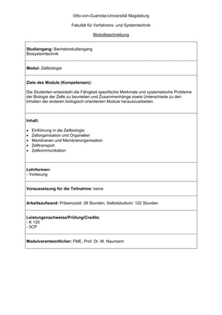 Otto-von-Guericke-Universität Magdeburg

                       Fakultät für Verfahrens- und Systemtechnik

                                   Modulbeschreibung


Studiengang: Bachelorstudiengang
Biosystemtechnik


Modul: Zellbiologie


Ziele des Moduls (Kompetenzen):

Die Studenten entwickeln die Fähigkeit spezifische Merkmale und systematische Probleme
der Biologie der Zelle zu beurteilen und Zusammenhänge sowie Unterschiede zu den
Inhalten der anderen biologisch orientierten Module herauszuarbeiten.



Inhalt:

•   Einführung in die Zellbiologie
•   Zellorganisation und Organellen
•   Membranen und Membranorganisation
•   Zelltransport
•   Zellkommunikation



Lehrformen:
- Vorlesung


Voraussetzung für die Teilnahme: keine


Arbeitsaufwand: Präsenzzeit: 28 Stunden, Selbststudium: 122 Stunden


Leistungsnachweise/Prüfung/Credits:
- K 120
- 5CP


Modulverantwortlicher: FME, Prof. Dr. M. Naumann
 