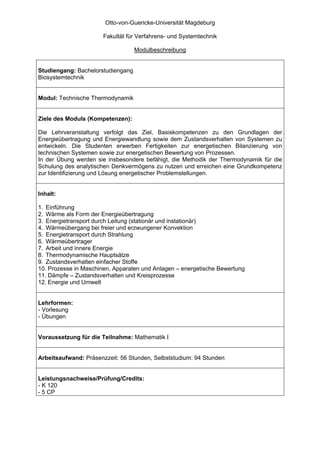 Otto-von-Guericke-Universität Magdeburg

                       Fakultät für Verfahrens- und Systemtechnik

                                   Modulbeschreibung


Studiengang: Bachelorstudiengang
Biosystemtechnik


Modul: Technische Thermodynamik


Ziele des Moduls (Kompetenzen):

Die Lehrveranstaltung verfolgt das Ziel, Basiskompetenzen zu den Grundlagen der
Energieübertragung und Energiewandlung sowie dem Zustandsverhalten von Systemen zu
entwickeln. Die Studenten erwerben Fertigkeiten zur energetischen Bilanzierung von
technischen Systemen sowie zur energetischen Bewertung von Prozessen.
In der Übung werden sie insbesondere befähigt, die Methodik der Thermodynamik für die
Schulung des analytischen Denkvermögens zu nutzen und erreichen eine Grundkompetenz
zur Identifizierung und Lösung energetischer Problemstellungen.


Inhalt:

1. Einführung
2. Wärme als Form der Energieübertragung
3. Energietransport durch Leitung (stationär und instationär)
4. Wärmeübergang bei freier und erzwungener Konvektion
5. Energietransport durch Strahlung
6. Wärmeübertrager
7. Arbeit und innere Energie
8. Thermodynamische Hauptsätze
9. Zustandsverhalten einfacher Stoffe
10. Prozesse in Maschinen, Apparaten und Anlagen – energetische Bewertung
11. Dämpfe – Zustandsverhalten und Kreisprozesse
12. Energie und Umwelt


Lehrformen:
- Vorlesung
- Übungen


Voraussetzung für die Teilnahme: Mathematik I


Arbeitsaufwand: Präsenzzeit: 56 Stunden, Selbststudium: 94 Stunden


Leistungsnachweise/Prüfung/Credits:
- K 120
- 5 CP
 