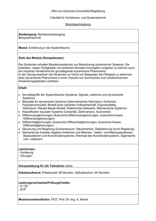 Otto-von-Guericke-Universität Magdeburg

                        Fakultät für Verfahrens- und Systemtechnik

                                   Modulbeschreibung


Studiengang: Bachelorstudiengang
Biosystemtechnik


Modul: Einführung in die Systemtheorie


Ziele des Moduls (Kompetenzen):

Die Studenten erhalten Basiskompetenzen zur Betrachtung dynamischer Systeme. Sie
erwerben, neben Fertigkeiten mit einfachen formalen Konzepten umgehen zu können auch
ein intuitives Verständnis für grundlegende dynamische Phänomene.
In der Übung erwerben die Studenten an Hand von Beispielen die Fähigkeit zu erkennen,
dass dynamische Phänomene in einer Vielzahl von technischen und nichttechnischen
Anwendungsgebieten auftreten.

Inhalt:

• Grundbegriffe der Systemtheorie (Systeme, Signale, statische und dynamische
  Systeme)
• Beispiele für dynamische Systeme (Geometrisches Wachstum, Einfaches
  Populationsmodell, Modell einer isolierten Volkswirtschaft, Exponentielles
  Wachstum, Räuber-Beute-Modell, Elektrisches Netzwerk, Mechanische Systeme)
• Klassifikation kausaler Systeme (Linearität, Zeitinvarianz, Autonomie)
• Differenzengleichungen (Autonome Differenzengleichungen, Autonome lineare
   Differenzengleichungen)
• Differentialgleichungen (Autonome Differentialgleichungen, Autonome lineare
   Differentialgleichungen)
• Steuerung und Regelung (Zustandsraum, Steuerbarkeit, Stabilisierung durch Regelung)
• Elemente der linearen Algebra (Vektoren und Matrizen, Vektor- und Matrixoperationen,
   Basisvektoren und Koordinatensysteme, Wechsel des Koordinatensystems, Eigenwerte
   und –vektoren)


Lehrformen:
- Vorlesung
- Übungen


Voraussetzung für die Teilnahme: keine

Arbeitsaufwand: Präsenzzeit: 56 Stunden, Selbststudium: 94 Stunden


Leistungsnachweise/Prüfung/Credits:
- K 120
- 5CP


Modulverantwortlicher: FEIT, Prof. Dr.-Ing. A. Kienle
 