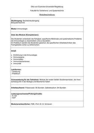 Otto-von-Guericke-Universität Magdeburg

                        Fakultät für Verfahrens- und Systemtechnik

                                    Modulbeschreibung


Studiengang: Bachelorstudiengang
Biosystemtechnik


Modul: Immunologie


Ziele des Moduls (Kompetenzen):

Die Studenten entwickeln die Fähigkeit, spezifische Merkmale und systematische Probleme
der Immunologie zu beschreiben und zu beurteilen.
Im Praktikum werden die Studenten geschult, die spezifischen Arbeitstechniken des
Fachgebietes sicher zu beherrschen.


Inhalt:

•   Einführung in die Immunologie
•   Immunorgane
•   Immunzellen
•   Immunmechanismen
•   Immunität


Lehrformen:
- Vorlesung
- Praktikum


Voraussetzung für die Teilnahme: Module der ersten beiden Studiensemester, die ihren
Schwerpunkt in der Biologie und Biochemie haben


Arbeitsaufwand: Präsenzzeit: 56 Stunden, Selbststudium: 94 Stunden


Leistungsnachweise/Prüfung/Credits:
- K 120
- 5CP


Modulverantwortlicher: FME, Prof. Dr. B. Schraven
 
