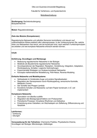 Otto-von-Guericke-Universität Magdeburg

                        Fakultät für Verfahrens- und Systemtechnik

                                   Modulbeschreibung


Studiengang: Bachelorstudiengang:
Biosystemtechnik


Modul: Regulationsbiologie


Ziele des Moduls (Kompetenzen):

Regulatorische Netzwerke und zelluläre Sensoren kontrollieren und steuern auf
unterschiedliche Weise praktisch alle Lebensprozesse. In der Vorlesung lernen Sie, welche
Arten von Netzwerken man kennt, wie sie konstruiert sind, nach welchen Funktionsprinzipien
sie arbeiten und wie komplexe Netzwerke erforscht werden können.


Inhalt:


Einführung. Grundlagen und Werkzeuge
   • Bedeutung regulatorischer Netzwerke in der Biologie
   • Moleküle als Bauelemente regulatorischer Netzwerke
   • Grundoperationen der Regulation: Rezeption, Verstärkung, Integration, Adaptation,
      Rückkoppelung, Schalten, Logische Verknüpfungen
   • Experimentelle Strategien zur Analyse komplexer Netzwerke
   • Konzepte mathematischer Modellierung, Petri-Netze, Reverse Modeling

Einfache Netzwerke und Modellsysteme
   • Sehkaskade im Vertebraten-Auge und andere Signalkaskaden
   • Regulation der Genexpression durch Rückkoppelung, sensorische Kontrolle,
      Metabolic Control
   • Der Schalter des Phagen Lambda
   • Künstliche Schalter und Netzwerke: auf dem Papier konstruiert, in E. coli
      implementiert

Komplexere Netzwerke
  • Sporulation von Bacillus subtilis
  • Regulation des Bewegungsverhaltens von Prokaryonten
  • Periodische Prozesse: Circadiane Rhythmen und Zellzyklus
  • Entwicklung eines Vielzellers: ein Wechselspiel von Zellteilung, Differenzierung und
     Apoptose


Lehrformen:
- Vorlesung
- Übungen


Voraussetzung für die Teilnahme: Chemische Praktika, Physikalische Chemie,
Grundlagen der Biologie, Mikrobiologie, Zellbiologie
 