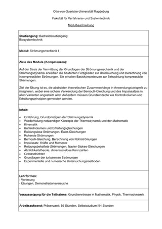 Otto-von-Guericke-Universität Magdeburg

                       Fakultät für Verfahrens- und Systemtechnik

                                  Modulbeschreibung


Studiengang: Bachelorstudiengang:
Biosystemtechnik


Modul: Strömungsmechanik I


Ziele des Moduls (Kompetenzen):

Auf der Basis der Vermittlung der Grundlagen der Strömungsmechanik und der
Strömungsdynamik erwerben die Studenten Fertigkeiten zur Untersuchung und Berechnung von
inkompressiblen Strömungen. Sie erhalten Basiskompetenzen zur Betrachtung kompressibler
Strömungen.

Ziel der Übung ist es, die abstrakten theoretischen Zusammenhänge in Anwendungsbeispiele zu
integrieren, wobei eine sichere Verwendung der Bernoulli-Gleichung und des Impulssatzes in
allen Varianten angestrebt wird. Außerdem müssen Grundkonzepte wie Kontrollvolumen und
Erhaltungsprinzipien gemeistert werden.


Inhalt:

•   Einführung, Grundprinzipien der Strömungsdynamik
•   Wiederholung notwendiger Konzepte der Thermodynamik und der Mathematik
•   Kinematik
•   Kontrollvolumen und Erhaltungsgleichungen
•   Reibungslose Strömungen, Euler-Gleichungen
•   Ruhende Strömungen
•   Bernoulli-Gleichung, Berechnung von Rohrströmungen
•   Impulssatz, Kräfte und Momente
•   Reibungsbehaftete Strömungen, Navier-Stokes-Gleichungen
•   Ähnlichkeitstheorie, dimensionslose Kennzahlen
•   Grenzschichten
•   Grundlagen der turbulenten Strömungen
•   Experimentelle und numerische Untersuchungsmethoden



Lehrformen:
- Vorlesung
- Übungen, Demonstrationsversuche


Voraussetzung für die Teilnahme: Grundkenntnisse in Mathematik, Physik, Thermodynamik


Arbeitsaufwand: Präsenzzeit: 56 Stunden, Selbststudium: 94 Stunden
 