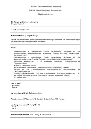 Otto-von-Guericke-Universität Magdeburg

                       Fakultät für Verfahrens- und Systemtechnik

                                   Modulbeschreibung



Studiengang: Bachelorstudiengang
Biosystemtechnik


Modul: Prozessdynamik I


Ziele des Moduls (Kompetenzen):

Erwerb der methodisch grundlagenorientierten Lösungskompetenz für Problemstellungen
bei der Regelung von dynamischen Prozessen.


Inhalt:

   Materialbilanzen in dynamischen, örtlich konzentrierten Systemen (2 LE)
   (Massenbilanzen, Mengenbilanzen, Abgeleitete Größen (Volumen, Molenbrüche,
   Konzentrationen))
   Energiebilanzen in dynamischen, örtlich konzentrierten Systemen (2 LE)
   (Gesamtenergie, Innere Energie, Enthalpie, Enthalpiebilanz in Temperaturform)
   Konstitutive Gleichungen (2 LE) (Kinetiken, Kennlinien, Thermodynamische
   Zusammenhänge)
   Modelle in Zustandsform (1 LE)
   Numerik (2 LE) (Eulerverfahren, Newtonverfahren, Linearisierung (Taylor))
   Stabilität (2 LE) (Phasendiagramm, Stabilitätskriterien, Stabilitätsformen in
   Zweigrößensystemen)
   Übertragungsfunktionen (2 LE) (Laplacetransformation, Übertragungsfunktionen 1., 2.
   und höherer Ordnung, Systeme mit mehreren Ein- und Ausgängen (MIMO))
   Blockschaltbilder (1 LE)


Lehrformen:
- Vorlesung
- Übung


Voraussetzung für die Teilnahme: keine


Arbeitsaufwand: Präsenzzeit: 42 Stunden, Selbststudium: 108 Stunden


Leistungsnachweise/Prüfung/Credits:
- K 120
- 5 CP


Modulverantwortlicher: Prof. Dr.-Ing. K. Sundmacher
 
