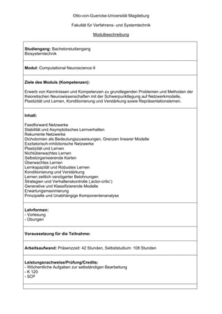 Otto-von-Guericke-Universität Magdeburg

                        Fakultät für Verfahrens- und Systemtechnik

                                   Modulbeschreibung


Studiengang: Bachelorstudiengang
Biosystemtechnik


Modul: Computational Neuroscience II


Ziele des Moduls (Kompetenzen):

Erwerb von Kenntnissen und Kompetenzen zu grundlegenden Problemen und Methoden der
theoretischen Neurowissenschaften mit der Schwerpunktlegung auf Netzwerkmodelle,
Plastizität und Lernen, Konditionierung und Verstärkung sowie Repräsentationslernen.


Inhalt:

Feedforward Netzwerke
Stabilität und Asymptotisches Lernverhalten
Rekurrente Netzwerke
Dichotomien als Bedeutungszuweisungen, Grenzen linearer Modelle
Exzitatorisch-inhibitorische Netzwerke
Plastizität und Lernen
Nichtüberwachtes Lernen
Selbstorganisierende Karten
Überwachtes Lernen
Lernkapazität und Robustes Lernen
Konditionierung und Verstärkung
Lernen zeitlich verzögerter Belohnungen
Strategien und Verhaltenskontrolle (‚actor-critic’)
Generative und Klassifizierende Modelle
Erwartungsmaximierung
Prinzipielle und Unabhängige Komponentenanalyse


Lehrformen:
- Vorlesung
- Übungen


Voraussetzung für die Teilnahme:


Arbeitsaufwand: Präsenzzeit: 42 Stunden, Selbststudium: 108 Stunden


Leistungsnachweise/Prüfung/Credits:
- Wöchentliche Aufgaben zur selbständigen Bearbeitung
- K 120
- 5CP
 
