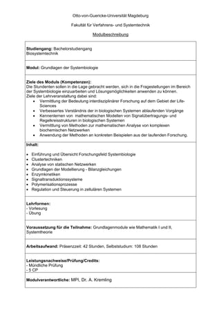 Otto-von-Guericke-Universität Magdeburg

                        Fakultät für Verfahrens- und Systemtechnik

                                    Modulbeschreibung


Studiengang: Bachelorstudiengang
Biosystemtechnik


Modul: Grundlagen der Systembiologie


Ziele des Moduls (Kompetenzen):
Die Stundenten sollen in die Lage gebracht werden, sich in die Fragestellungen im Bereich
der Systembiologie einzuarbeiten und Lösungsmöglichkeiten anwenden zu können.
Ziele der Lehrveranstaltung dabei sind:
    • Vermittlung der Bedeutung interdisziplinärer Forschung auf dem Gebiet der Life-
       Sciences
    • Verbessertes Verständnis der in biologischen Systemen ablaufenden Vorgänge
    • Kennenlernen von mathematischen Modellen von Signalübertragungs- und
       Regelkreisstrukturen in biologischen Systemen
    • Vermittlung von Methoden zur mathematischen Analyse von komplexen
       biochemischen Netzwerken
    • Anwendung der Methoden an konkreten Beispielen aus der laufenden Forschung.

Inhalt:

•   Einführung und Übersicht Forschungsfeld Systembiologie
•   Clustertechniken
•   Analyse von statischen Netzwerken
•   Grundlagen der Modellierung - Bilanzgleichungen
•   Enzymkinetiken
•   Signaltransduktionssysteme
•   Polymerisationsprozesse
•   Regulation und Steuerung in zellulären Systemen


Lehrformen:
- Vorlesung
- Übung


Voraussetzung für die Teilnahme: Grundlagenmodule wie Mathematik I und II,
Systemtheorie


Arbeitsaufwand: Präsenzzeit: 42 Stunden, Selbststudium: 108 Stunden


Leistungsnachweise/Prüfung/Credits:
- Mündliche Prüfung
- 5 CP

Modulverantwortliche: MPI, Dr. A. Kremling
 