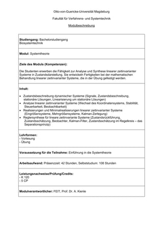 Otto-von-Guericke-Universität Magdeburg

                        Fakultät für Verfahrens- und Systemtechnik

                                    Modulbeschreibung



Studiengang: Bachelorstudiengang
Biosystemtechnik


Modul: Systemtheorie


Ziele des Moduls (Kompetenzen):

Die Studenten erwerben die Fähigkeit zur Analyse und Synthese linearer zeitinvarianter
Systeme in Zustandsdarstellung. Sie entwickeln Fertigkeiten bei der mathematischen
Behandlung linearer zeitinvarianter Systeme, die in der Übung gefestigt werden.


Inhalt:

• Zustandsbeschreibung dynamischer Systeme (Signale, Zustandsbeschreibung,
  stationäre Lösungen, Linearisierung um stationäre Lösungen)
• Analyse linearer zeitinvarianter Systeme (Wechsel des Koordinatensystems, Stabilität,
   Steuerbarkeit, Beobachtbarkeit)
• Realisierungen und Minimalrealisierungen linearer zeitinvarianter Systeme
   (Eingrößensysteme, Mehrgrößensysteme, Kalman-Zerlegung)
• Reglersynthese für lineare zeitinvariante Systeme (Zustandsrückführung,
   Zustandsschätzung, Beobachter, Kalman-Filter, Zustandsschätzung im Regelkreis – das
   Separationsprinzip)


Lehrformen:
- Vorlesung
- Übung


Voraussetzung für die Teilnahme: Einführung in die Systemtheorie


Arbeitsaufwand: Präsenzzeit: 42 Stunden, Selbststudium: 108 Stunden


Leistungsnachweise/Prüfung/Credits:
- K 120
- 5 CP


Modulverantwortlicher: FEIT, Prof. Dr. A. Kienle
 