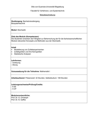 Otto-von-Guericke-Universität Magdeburg

                         Fakultät für Verfahrens- und Systemtechnik

                                    Modulbeschreibung


Studiengang: Bachelorstudiengang
Biosystemtechnik


Modul: Stochastik


Ziele des Moduls (Kompetenzen):
Die Studenten erwerben die Fähigkeit zur Beherrschung der für die fachwissenschaftlichen
Module relevanten Konzepte und Methoden aus der Stochastik.


Inhalt
• Modellierung von Zufallsexperimenten
• Zufallsgrößen und ihre Kenngrößen
• Statistische Analysen


Lehrformen:
- Vorlesung
- Übung


Voraussetzung für die Teilnahme: Mathematik I


Arbeitsaufwand: Präsenzzeit: 42 Stunden, Selbststudium: 108 Stunden


Leistungsnachweise/Prüfung/Credits:
- K 90
- 5 CP


Modulverantwortliche:
Prof. Dr. G. Christoph
Prof. Dr. N. Gaffke
 