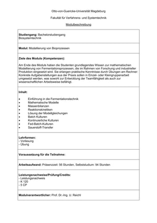 Otto-von-Guericke-Universität Magdeburg

                           Fakultät für Verfahrens- und Systemtechnik

                                      Modulbeschreibung


Studiengang: Bachelorstudiengang
Biosystemtechnik


Modul: Modellierung von Bioprozessen


Ziele des Moduls (Kompetenzen):

Am Ende des Moduls haben die Studenten grundlegendes Wissen zur mathematischen
Modellierung von Fermentationsprozessen, die im Rahmen von Forschung und industrieller
Produktion eingesetzt wird. Sie erlangen praktische Kenntnisse durch Übungen am Rechner:
Konkrete Aufgabenstellungen aus der Praxis sollen in Einzel- oder Kleingruppenarbeit
umgesetzt werden, was sowohl zur Entwicklung der Teamfähigkeit als auch zur
wissenschaftlichen Arbeitsweise befähigt.


Inhalt:

•         Einführung in die Fermentationstechnik
•         Mathematische Modelle
•         Massenbilanzen
•         Reaktionskinetiken
•         Lösung der Modellgleichungen
•         Batch Kulturen
•         Kontinuierliche Kulturen
•         Fed-Batch-Kulturen
•         Sauerstoff-Transfer


Lehrformen:
- Vorlesung
- Übung


Voraussetzung für die Teilnahme:


Arbeitsaufwand: Präsenzzeit: 56 Stunden, Selbststudium: 94 Stunden


Leistungsnachweise/Prüfung/Credits:
- Leistungsnachweis
- K 120
- 5 CP


Modulverantwortlicher: Prof. Dr.-Ing. U. Reichl
 