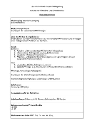 Otto-von-Guericke-Universität Magdeburg

                         Fakultät für Verfahrens- und Systemtechnik

                                     Modulbeschreibung


Studiengang: Bachelorstudiengang
Biosystemtechnik


Modul: Wahlpflichtfach
Grundlagen der Medizinischen Mikrobiologie


Ziele des Moduls (Kompetenzen):
Die Studenten erwerben Grundkenntnisse zur Medizinischen Mikrobiologie und übertragen
diese im begleitenden Praktikum auf die Praxis.


Inhalt:
Bakterien
   1. Aufgaben und Gegenstand der Medizinischen Mikrobiologie
   2. Infektionslehre (Pathogenität, Virulenz, Bakterienflora)
   3. Mikrobielle Infektabwehrmechanismen
   4. Allgemeine und spezielle Bakteriologie (grampositive/gramnegative Erreger,
        ausgewählte Krankheitsmodelle)

Viren
    1. Virusaufbau, Struktur, Pathogenese, Abwehr
    2. Spezielle Virologie (z. B. Picornaviren) im Verbund mit Krankheitsbildern

Mykologie, Parasitologie (Fallbeispiele)

Grundlagen der Chemotherapie (antibakteriell, antiviral)

Infektionsdiagnostik; Impfungen, Epidemiologie und Prävention


Lehrformen:
Vorlesung mit Praktika


Voraussetzung für die Teilnahme:


Arbeitsaufwand: Präsenzzeit: 56 Stunden, Selbststudium: 94 Stunden


Leistungsnachweise/Prüfung/Credits:
- K 180
- 5 CP


Modulverantwortliche: FME, Prof. Dr. med. W. König
 