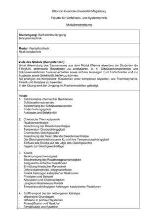 Otto-von-Guericke-Universität Magdeburg

                         Fakultät für Verfahrens- und Systemtechnik

                                    Modulbeschreibung


Studiengang: Bachelorstudiengang
Biosystemtechnik


Modul: Wahlpflichtfach
Reaktionstechnik


Ziele des Moduls (Kompetenzen):
Unter Anwendung des Basiswissens aus dem Modul Chemie erwerben die Studenten die
Fähigkeit, chemische Reaktionen zu analysieren, d. h. Schlüsselkomponenten und
Schlüsselreaktionen herauszuarbeiten sowie sichere Aussagen zum Fortschreiten und zur
Ausbeute sowie Selektivität treffen zu können.
Sie erlangen die Kompetenz, Reaktionen unter komplexen Aspekten, wie Thermodynamik,
Kinetik und Katalyse zu bewerten.
In der Übung wird der Umgang mit Rechenmodellen gefestigt.


Inhalt:
1. Stöchiometrie chemischer Reaktionen
-  Schlüsselkomponenten
-  Bestimmung der Schlüsselreaktionen
-  Fortschreitungsgrade
-  Ausbeute und Selektivität

2. Chemische Thermodynamik
-  Reaktionsenthalpie
-  Berechnung der Reaktionsenthalpie
-  Temperatur- Druckabhängigkeit
-  Chemisches Gleichgewicht
-  Berechnung der freien Standardreaktionsenthalpie
-  Die Gleichgewichtskonstante Kp und ihre Temperaturabhängigkeit
-  Einfluss des Drucks auf die Lage des Gleichgewichts
-  Regeln zur Gleichgewichtslage

3. Kinetik
-  Reaktionsgeschwindigkeit
-  Beschreibung der Reaktionsgeschwindigkeit
-  Zeitgesetze einfacher Reaktionen
-  Ermittlung kinetischer Parameter
-  Differentialmethode, Integralmethode
-  Kinetik heterogen katalysierter Reaktionen
-  Prinzipien und Beispiel
-  Adsorption und Chemiesorption
-  Langmuir-Hinshelwood-Kinetik
-  Temperaturabhängigkeit heterogen katalysierter Reaktionen

4. Stofftransport bei der heterogenen Katalyse
-  allgemeine Grundlagen
-  Diffusion in porösen Systemen
-  Porendiffusion und Reaktion
-  Filmdiffusion und Reaktion
 