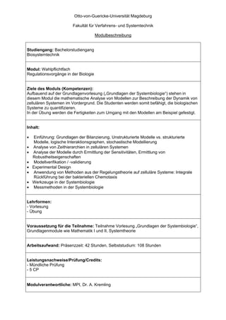 Otto-von-Guericke-Universität Magdeburg

                         Fakultät für Verfahrens- und Systemtechnik

                                      Modulbeschreibung


Studiengang: Bachelorstudiengang
Biosystemtechnik


Modul: Wahlpflichtfach
Regulationsvorgänge in der Biologie


Ziele des Moduls (Kompetenzen):
Aufbauend auf der Grundlagenvorlesung („Grundlagen der Systembiologie“) stehen in
diesem Modul die mathematische Analyse von Modellen zur Beschreibung der Dynamik von
zellulären Systemen im Vordergrund. Die Studenten werden somit befähigt, die biologischen
Systeme zu quantifizieren.
In der Übung werden die Fertigkeiten zum Umgang mit den Modellen am Beispiel gefestigt.


Inhalt:

•    Einführung: Grundlagen der Bilanzierung, Unstrukturierte Modelle vs. strukturierte
     Modelle, logische Interaktionsgraphen, stochastische Modellierung
•   Analyse von Zeithierarchien in zellulären Systemen
•   Analyse der Modelle durch Ermittlung der Sensitivitäten, Ermittlung von
    Robustheitseigenschaften
•    Modellverifikation / -validierung
•   Experimental Design
•    Anwendung von Methoden aus der Regelungstheorie auf zelluläre Systeme: Integrale
     Rückführung bei der bakteriellen Chemotaxis
•   Werkzeuge in der Systembiologie
•    Messmethoden in der Systembiologie


Lehrformen:
- Vorlesung
- Übung


Voraussetzung für die Teilnahme: Teilnahme Vorlesung „Grundlagen der Systembiologie“,
Grundlagenmodule wie Mathematik I und II, Systemtheorie


Arbeitsaufwand: Präsenzzeit: 42 Stunden, Selbststudium: 108 Stunden


Leistungsnachweise/Prüfung/Credits:
- Mündliche Prüfung
- 5 CP


Modulverantwortliche: MPI, Dr. A. Kremling
 