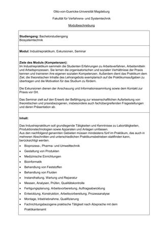 Otto-von-Guericke-Universität Magdeburg

                        Fakultät für Verfahrens- und Systemtechnik

                                    Modulbeschreibung


Studiengang: Bachelorstudiengang
Biosystemtechnik


Modul: Industriepraktikum, Exkursionen, Seminar


Ziele des Moduls (Kompetenzen):
Im Industriepraktikum sammeln die Studenten Erfahrungen zu Arbeitsverfahren, Arbeitsmitteln
und Arbeitsprozessen. Sie lernen die organisatorischen und sozialen Verhältnisse der Praxis
kennen und trainieren ihre eigenen sozialen Kompetenzen. Außerdem dient das Praktikum dem
Ziel, die theoretischen Inhalte des Lehrangebots exemplarisch auf die Praktikumsaufgaben zu
übertragen und die Motivation für das Studium zu fördern.

Die Exkursionen dienen der Anschauung und Informationssammlung sowie dem Kontakt zur
Praxis vor Ort.

Das Seminar zielt auf den Erwerb der Befähigung zur wissenschaftlichen Aufarbeitung von
theoretischen und praxisbezogenen, insbesondere auch fachübergreifenden Fragestellungen
und deren Präsentation ab.


Inhalt:

Das Industriepraktikum soll grundlegende Tätigkeiten und Kenntnisse zu Labortätigkeiten,
Produktionstechnologien sowie Apparaten und Anlagen umfassen.
Aus den nachfolgend genannten Gebieten müssen mindestens fünf im Praktikum, das auch in
mehreren Abschnitten und unterschiedlichen Praktikumsbetrieben stattfinden kann,
berücksichtigt werden.
•   Bioprozess-, Pharma- und Umwelttechnik
•   Gestaltung von Produkten
•   Medizinische Einrichtungen
•   Bioinformatik
•   Behandlung von Feststoffen
•   Behandlung von Fluiden
•   Instandhaltung, Wartung und Reparatur
•   Messen, Analysen, Prüfen, Qualitätskontrolle
•   Fertigungsplanung, Arbeitsvorbereitung, Auftragsabwicklung
•   Entwicklung, Konstruktion, Arbeitsvorbereitung, Prozessanalyse
•   Montage, Inbetriebnahme, Qualifizierung
•   Fachrichtungsbezogene praktische Tätigkeit nach Absprache mit dem
    Praktikantenamt
 